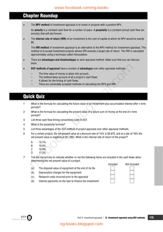Part D Investment appraisal  8: Investment appraisal using DCF methods 175
Chapter Roundup
 The NPV method of investment appraisal is to invest in projects with a positive NPV.
An annuity is a constant cash flow for a number of years. A perpetuity is a constant annual cash flow (an
annuity) that will last forever.
 The internal rate of return (IRR) of an investment is the cost of capital at which its NPV would be exactly
$0.
The IRR method of investment appraisal is an alternative to the NPV method for investment appraisal. This
method is to accept investment projects whose IRR exceeds a target rate of return. The IRR is calculated
approximately using a technique called interpolation.
 There are advantages and disadvantages to each appraisal method. Make sure that you can discuss
them.
 DCF methods of appraisal have a number of advantages over other appraisal methods.
– The time value of money is taken into account.
– The method takes account of all a project's cash flows.
– It allows for the timing of cash flows.
– There are universally accepted methods of calculating the NPV and IRR.
Quick Quiz
1 What is the formula for calculating the future value of an investment plus accumulated interest after n time
periods?
2 What is the formula for calculating the present value of a future sum of money at the end of n time
periods?
3 List three cash flow timing conventions used in DCF.
4 What is the perpetuity formula?
5 List three advantages of the DCF method of project appraisal over other appraisal methods.
6 For a certain project, the net present value at a discount rate of 15% is $3,670, and at a rate of 18% the
net present value is negative at ($1,390). What is the internal rate of return of the project?
A 15.7%
B 16.5%
C 16.6%
D 17.2%
7 Tick the correct box to indicate whether or not the following items are included in the cash flows when
determining the net present value of a project.
Included Not included
(a) The disposal value of equipment at the end of its life
(b) Depreciation charges for the equipment
(c) Research costs incurred prior to the appraisal
(d) Interest payments on the loan to finance the investment
www.facebook.com/ng-books
ng-books.blogspot.com
n
g
-
b
o
o
k
s
.
b
l
o
g
s
p
o
t
.
c
o
m
 