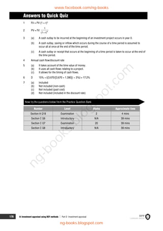 176 8: Investment appraisal using DCF methods  Part D Investment appraisal
Answers to Quick Quiz
1 FV = PV (1 + r)n
2 PV = FV n
r)
(1
1

3 (a) A cash outlay to be incurred at the beginning of an investment project occurs in year 0.
(b) A cash outlay, saving or inflow which occurs during the course of a time period is assumed to
occur all at once at the end of the time period.
(c) A cash outlay or receipt that occurs at the beginning of a time period is taken to occur at the end of
the time period.
4 Annual cash flow/discount rate
5 (a) It takes account of the time value of money.
(b) It uses all cash flows relating to a project.
(c) It allows for the timing of cash flows.
6 D 15% + {(3,670/[3,670 + 1,390])  3%} = 17.2%
7 (a) Included
(b) Not included (non-cash)
(c) Not included (past cost)
(d) Not included (included in the discount rate)
Now try the questions below from the Practice Question Bank
Number Level Marks Approximate time
Section A Q18 Examination 2 4 mins
Section C Q6 Introductory N/A 39 mins
Section C Q7 Examination 20 39 mins
Section C Q8 Introductory N/A 39 mins
www.facebook.com/ng-books
ng-books.blogspot.com
n
g
-
b
o
o
k
s
.
b
l
o
g
s
p
o
t
.
c
o
m
 