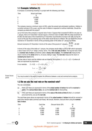 Part D Investment appraisal  9: Allowing for inflation and taxation 179
1.1 Example: Inflation (1)
A company is considering investing in a project with the following cash flows.
Time Actual cash flows
$
0 (15,000)
1 9,000
2 8,000
3 7,000
The company requires a minimum return of 20% under the present and anticipated conditions. Inflation is
currently running at 10% a year, and this rate of inflation is expected to continue indefinitely. Should the
company go ahead with the project?
Let us first look at the company's required rate of return. Suppose that it invested $1,000 for one year on
1 January, then on 31 December it would require a minimum return of $200. With the initial investment of
$1,000, the total value of the investment by 31 December must therefore increase to $1,200. During the
course of the year the purchasing value of the dollar would fall due to inflation. We can restate the amount
received on 31 December in terms of the purchasing power of the dollar at 1 January as follows.
Amount received on 31 December in terms of the value of the pound at 1 January =
1
$1,200
(1.10)
= $1,091
In terms of the value of the dollar at 1 January, the company would make a profit of $91 which represents
a rate of return of 9.1% in 'today's money' terms. This is the real rate of return. The required rate of 20%
is a nominal rate of return (sometimes called a money rate of return). The nominal rate measures the
return in terms of the dollar which is, of course, falling in value. The real rate measures the return in
constant price level terms.
The two rates of return and the inflation rate are linked by the equation (1 + i) = (1 + r)(1 + h) where all
rates are expressed as proportions.
In our example, (1 + 0.2) = (1 + r)(1 + 0.1)
1 + r =
1.2
1.1
= 1.091
r = 9.1%
You may be asked in the exam to explain the difference between a real and nominal terms analysis.
1.2 Do we use the real rate or the nominal rate?
The rule is as follows.
(a) If the cash flows are expressed in terms of the actual number of dollars that will be received or
paid on the various future dates, we use the nominal rate for discounting.
(b) If the cash flows are expressed in terms of the value of the dollar at time 0 (that is, in constant
price level terms), we use the real rate.
The cash flows given above are expressed in terms of the actual number of dollars that will be received or
paid at the relevant dates (nominal cash flows). We should, therefore, discount them using the nominal
rate of return.
Time Cash flow Discount factor 20% PV
$ $
0 (15,000) 1.000 (15,000)
1 9,000 0.833 7,497
2 8,000 0.694 5,552
3 7,000 0.579 4,053
2,102
Exam focus
point
www.facebook.com/ng-books
ng-books.blogspot.com
n
g
-
b
o
o
k
s
.
b
l
o
g
s
p
o
t
.
c
o
m
 
