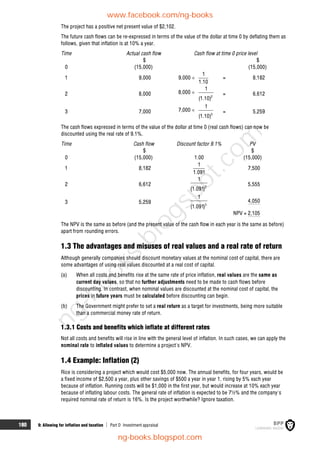 180 9: Allowing for inflation and taxation  Part D Investment appraisal
The project has a positive net present value of $2,102.
The future cash flows can be re-expressed in terms of the value of the dollar at time 0 by deflating them as
follows, given that inflation is at 10% a year.
Time Actual cash flow Cash flow at time 0 price level
$ $
0 (15,000) (15,000)
1 9,000 9,000 
1
1.10
= 8,182
2 8,000 8,000 
2
1
(1.10)
= 6,612
3 7,000 7,000 
3
1
(1.10)
= 5,259
The cash flows expressed in terms of the value of the dollar at time 0 (real cash flows) can now be
discounted using the real rate of 9.1%.
Time Cash flow Discount factor 9.1% PV
$ $
0 (15,000) 1.00 (15,000)
1 8,182
1
1.091
7,500
2 6,612 2
1
(1.091)
5,555
3 5,259 3
1
(1.091)
4,050
NPV = 2,105
The NPV is the same as before (and the present value of the cash flow in each year is the same as before)
apart from rounding errors.
1.3 The advantages and misuses of real values and a real rate of return
Although generally companies should discount monetary values at the nominal cost of capital, there are
some advantages of using real values discounted at a real cost of capital.
(a) When all costs and benefits rise at the same rate of price inflation, real values are the same as
current day values, so that no further adjustments need to be made to cash flows before
discounting. In contrast, when nominal values are discounted at the nominal cost of capital, the
prices in future years must be calculated before discounting can begin.
(b) The Government might prefer to set a real return as a target for investments, being more suitable
than a commercial money rate of return.
1.3.1 Costs and benefits which inflate at different rates
Not all costs and benefits will rise in line with the general level of inflation. In such cases, we can apply the
nominal rate to inflated values to determine a project's NPV.
1.4 Example: Inflation (2)
Rice is considering a project which would cost $5,000 now. The annual benefits, for four years, would be
a fixed income of $2,500 a year, plus other savings of $500 a year in year 1, rising by 5% each year
because of inflation. Running costs will be $1,000 in the first year, but would increase at 10% each year
because of inflating labour costs. The general rate of inflation is expected to be 7½% and the company's
required nominal rate of return is 16%. Is the project worthwhile? Ignore taxation.
www.facebook.com/ng-books
ng-books.blogspot.com
n
g
-
b
o
o
k
s
.
b
l
o
g
s
p
o
t
.
c
o
m
 
