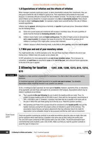 182 9: Allowing for inflation and taxation  Part D Investment appraisal
1.6 Expectations of inflation and the effects of inflation
When managers evaluate a particular project, or when shareholders evaluate their investments, they can
only guess at what the rate of inflation is going to be. Their expectations will probably be inaccurate,
because it is extremely difficult to forecast the rate of inflation correctly. The only way in which uncertainty
about inflation can be allowed for in project evaluation is by risk and uncertainty analysis. Plans should
be made to obtain 'contingency funds', for example a higher bank overdraft facility if the rate of inflation
exceeds expectations.
Inflation may be general, affecting prices of all kinds, or specific to particular prices. Generalised inflation
has the following effects.
(a) Since non-current assets and inventories will increase in monetary value, the same quantities of
assets must be financed by increasing amounts of capital.
(b) Inflation means higher costs and higher selling prices. The effect of higher prices on demand may
not be easy to predict. A company that raises its prices by 10% because the general rate of
inflation is running at 10% might suffer a serious fall in demand.
(c) Inflation, because it affects financing needs, is also likely to affect gearing, and so the cost of capital.
1.7 Mid-year and end of year monetary values
You might wonder why, in all the examples so far, the cash flows have been inflated to the end of year
money prices. Inflation does not usually run at a steady rate.
In DCF calculations it is more appropriate to use end of year monetary values. This is because, by
convention, all cash flows are assumed to occur at the end of the year, and a discount factor appropriate
to the end of the year is applied.
2 Allowing for taxation 12/07, 6/08, 12/08, 12/13, 6/14, 12/14,
6/15
Taxation is a major practical consideration for businesses. It is vital to take it into account in making
decisions.
In investment appraisal, tax is often assumed to be payable one year in arrears. Tax-allowable
depreciation details should be checked in any question you attempt.
So far, in looking at project appraisal, we have ignored taxation. However, payments of tax, or reductions
of tax payments, are cash flows and ought to be considered in DCF analysis. Assumptions which may be
stated in questions are as follows.
(a) Tax is payable in the year following the one in which the taxable profits are made. Thus, if a
project increases taxable profits by $10,000 in year 2, there will be a tax payment, assuming tax at
30%, of $3,000 in year 3. (However, a question may state that tax is payable in the same year as
the year in which the cash flows giving rise to the tax occur. Read the question carefully.)
(b) Net operating cash flows from a project should be considered as the taxable profits (not just the
taxable revenues) arising from the project (unless an indication is given to the contrary). This
assumption means that you can ignore adjustments that may otherwise have to be made for
depreciation (not an allowable charge for tax purposes) and the tax relief rules on investment.
Check any question involving tax carefully to see what assumptions about tax rates are made. Also look
out for questions which state that tax is payable in the same year as that in which the profits arise.
The June 2014 exam contained an NPV question with a tax rate of 28%. The ACCA examination team
commented that some students used a rate of 30%. Make sure that you read the question carefully to
avoid this type of simple error.
Exam focus
point
FASTFORWARD
www.facebook.com/ng-books
ng-books.blogspot.com
n
g
-
b
o
o
k
s
.
b
l
o
g
s
p
o
t
.
c
o
m
 