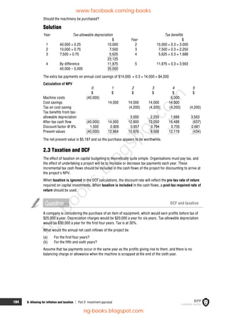 184 9: Allowing for inflation and taxation  Part D Investment appraisal
Should the machinery be purchased?
Solution
Year Tax-allowable depreciation Tax benefits
$ Year $
1 40,000 × 0.25 10,000 2 10,000 × 0.3 = 3,000
2 10,000 × 0.75 7,500 3 7,500 × 0.3 = 2,250
3 7,500 × 0.75 5,625 4 5,625 × 0.3 = 1,688
23,125
4 By difference 11,875 5 11,875 × 0.3 = 3,563
40,000 – 5,000 35,000
The extra tax payments on annual cost savings of $14,000 = 0.3 × 14,000 = $4,200
Calculation of NPV
0 1 2 3 4 5
$ $ $ $ $ $
Machine costs (40,000) 5,000
Cost savings 14,000 14,000 14,000 14,000
Tax on cost saving (4,200) (4,200) (4,200) (4,200)
Tax benefits from tax-
allowable depreciation 3,000 2,250 1,688 3,563
After-tax cash flow (40,000) 14,000 12,800 12,050 16,488 (637)
Discount factor @ 8% 1.000 0.926 0.857 0.794 0.735 0.681
Present values (40,000) 12,964 10,970 9,568 12,119 (434)
The net present value is $5,187 and so the purchase appears to be worthwhile.
2.3 Taxation and DCF
The effect of taxation on capital budgeting is theoretically quite simple. Organisations must pay tax, and
the effect of undertaking a project will be to increase or decrease tax payments each year. These
incremental tax cash flows should be included in the cash flows of the project for discounting to arrive at
the project's NPV.
When taxation is ignored in the DCF calculations, the discount rate will reflect the pre-tax rate of return
required on capital investments. When taxation is included in the cash flows, a post-tax required rate of
return should be used.
Question DCF and taxation
A company is considering the purchase of an item of equipment, which would earn profits before tax of
$25,000 a year. Depreciation charges would be $20,000 a year for six years. Tax-allowable depreciation
would be $30,000 a year for the first four years. Tax is at 30%.
What would the annual net cash inflows of the project be:
(a) For the first four years?
(b) For the fifth and sixth years?
Assume that tax payments occur in the same year as the profits giving rise to them, and there is no
balancing charge or allowance when the machine is scrapped at the end of the sixth year.
www.facebook.com/ng-books
ng-books.blogspot.com
n
g
-
b
o
o
k
s
.
b
l
o
g
s
p
o
t
.
c
o
m
 