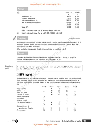 Part D Investment appraisal  9: Allowing for inflation and taxation 185
Answer
(a) Years 1-4 Years 5-6
$ $
Profit before tax 25,000 25,000
Add back depreciation 20,000 20,000
Net cash inflow before tax 45,000 45,000
Less tax-allowable depreciation 30,000 0
15,000 45,000
Tax at 30% 4,500 13,500
Years 1-4 Net cash inflow after tax $45,000 – $4,500 = $40,500
(b) Years 5-6 Net cash inflow after tax = $45,000 – $13,500 = $31,500
Question Tax implications
A company is considering the purchase of a machine for $150,000. It would be sold after four years for an
estimated realisable value of $50,000. By this time tax-allowable depreciation of $120,000 would have
been claimed. The rate of tax is 30%.
What are the tax implications of the sale of the machine at the end of four years?
Answer
There will be a balancing charge on the sale of the machine of $(50,000 – (150,000 – 120,000)) =
$20,000. This will give rise to a tax payment of 30%  $20,000 = $6,000.
In reality, tax on profits may be paid quarterly but the timing is simplified in a DCF calculation and an exam
question will tell you what assumptions to use.
3 NPV layout
When answering an NPV question, you may find it helpful to use the following layout. The most important
thing to notice is that tax on cash profits and cash flows arising from tax-allowable depreciation can be
calculated and presented separately. There is no need to combine them into a single cash flow figure for
tax.
Year 0 Year 1 Year 2 Year 3 Year 4
Sales receipts X X X
Costs (X) (X) (X)
Sales less costs X X X
Taxation on profits (X) (X) (X) (X)
Capital expenditure (X)
Scrap value X
Working capital (X) X
Tax benefit of tax dep'n X X X X
(X) X X X (X)
Discount factors @
post-tax cost of capital X X X X X
Present value (X) X X X (X)
Exam focus
point
www.facebook.com/ng-books
ng-books.blogspot.com
n
g
-
b
o
o
k
s
.
b
l
o
g
s
p
o
t
.
c
o
m
 