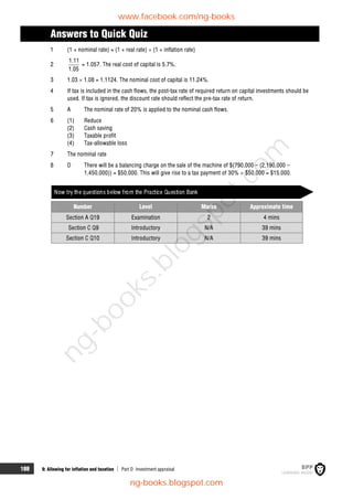 188 9: Allowing for inflation and taxation  Part D Investment appraisal
Answers to Quick Quiz
1 (1 + nominal rate) = (1 + real rate)  (1 + inflation rate)
2
1.11
1.05
= 1.057. The real cost of capital is 5.7%.
3 1.03  1.08 = 1.1124. The nominal cost of capital is 11.24%.
4 If tax is included in the cash flows, the post-tax rate of required return on capital investments should be
used. If tax is ignored, the discount rate should reflect the pre-tax rate of return.
5 A The nominal rate of 20% is applied to the nominal cash flows.
6 (1) Reduce
(2) Cash saving
(3) Taxable profit
(4) Tax-allowable loss
7 The nominal rate
8 D There will be a balancing charge on the sale of the machine of $(790,000 – (2,190,000 –
1,450,000)) = $50,000. This will give rise to a tax payment of 30%  $50,000 = $15,000.
Now try the questions below from the Practice Question Bank
Number Level Marks Approximate time
Section A Q19 Examination 2 4 mins
Section C Q9 Introductory N/A 39 mins
Section C Q10 Introductory N/A 39 mins
www.facebook.com/ng-books
ng-books.blogspot.com
n
g
-
b
o
o
k
s
.
b
l
o
g
s
p
o
t
.
c
o
m
 