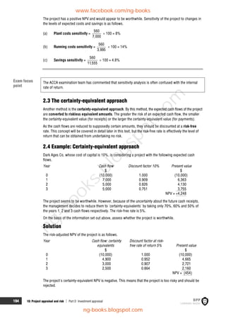 194 10: Project appraisal and risk  Part D Investment appraisal
The project has a positive NPV and would appear to be worthwhile. Sensitivity of the project to changes in
the levels of expected costs and savings is as follows.
(a) Plant costs sensitivity =
560
7,000
 100 = 8%
(b) Running costs sensitivity =
560
3,995
 100 = 14%
(c) Savings sensitivity =
560
11,555
 100 = 4.8%
The ACCA examination team has commented that sensitivity analysis is often confused with the internal
rate of return.
2.3 The certainty-equivalent approach
Another method is the certainty-equivalent approach. By this method, the expected cash flows of the project
are converted to riskless equivalent amounts. The greater the risk of an expected cash flow, the smaller
the certainty-equivalent value (for receipts) or the larger the certainty-equivalent value (for payments).
As the cash flows are reduced to supposedly certain amounts, they should be discounted at a risk-free
rate. This concept will be covered in detail later in this text, but the risk-free rate is effectively the level of
return that can be obtained from undertaking no risk.
2.4 Example: Certainty-equivalent approach
Dark Ages Co, whose cost of capital is 10%, is considering a project with the following expected cash
flows.
Year Cash flow Discount factor 10% Present value
$ $
0 (10,000) 1.000 (10,000)
1 7,000 0.909 6,363
2 5,000 0.826 4,130
3 5,000 0.751 3,755
NPV = +4,248
The project seems to be worthwhile. However, because of the uncertainty about the future cash receipts,
the management decides to reduce them to 'certainty-equivalents' by taking only 70%, 60% and 50% of
the years 1, 2 and 3 cash flows respectively. The risk-free rate is 5%.
On the basis of the information set out above, assess whether the project is worthwhile.
Solution
The risk-adjusted NPV of the project is as follows.
Year Cash flow: certainty
equivalents
Discount factor at risk-
free rate of return 5% Present value
$ $
0 (10,000) 1.000 (10,000)
1 4,900 0.952 4,665
2 3,000 0.907 2,721
3 2,500 0.864 2,160
NPV = (454)
The project's certainty-equivalent NPV is negative. This means that the project is too risky and should be
rejected.
Exam focus
point
www.facebook.com/ng-books
ng-books.blogspot.com
n
g
-
b
o
o
k
s
.
b
l
o
g
s
p
o
t
.
c
o
m
 