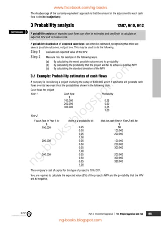 Part D Investment appraisal  10: Project appraisal and risk 195
The disadvantage of the 'certainty-equivalent' approach is that the amount of the adjustment to each cash
flow is decided subjectively.
3 Probability analysis 12/07, 6/10, 6/12
A probability analysis of expected cash flows can often be estimated and used both to calculate an
expected NPV and to measure risk.
A probability distribution of 'expected cash flows' can often be estimated, recognising that there are
several possible outcomes, not just one. This may be used to do the following.
Step 1 Calculate an expected value of the NPV.
Step 2 Measure risk, for example in the following ways.
(a) By calculating the worst possible outcome and its probability
(b) By calculating the probability that the project will fail to achieve a positive NPV
(c) By calculating the standard deviation of the NPV
3.1 Example: Probability estimates of cash flows
A company is considering a project involving the outlay of $300,000 which it estimates will generate cash
flows over its two-year life at the probabilities shown in the following table.
Cash flows for project
Year 1 Cash flow Probability
$
100,000 0.25
200,000 0.50
300,000 0.25
1.00
Year 2
If cash flow in Year 1 is: there is a probability of: that the cash flow in Year 2 will be:
$ $
100,000 0.25 Nil
0.50 100,000
0.25 200,000
1.00
200,000 0.25 100,000
0.50 200,000
0.25 300,000
1.00
300,000 0.25 200,000
0.50 300,000
0.25 350,000
1.00
The company's cost of capital for this type of project is 10% DCF.
You are required to calculate the expected value (EV) of the project's NPV and the probability that the NPV
will be negative.
FASTFORWARD
www.facebook.com/ng-books
ng-books.blogspot.com
n
g
-
b
o
o
k
s
.
b
l
o
g
s
p
o
t
.
c
o
m
 