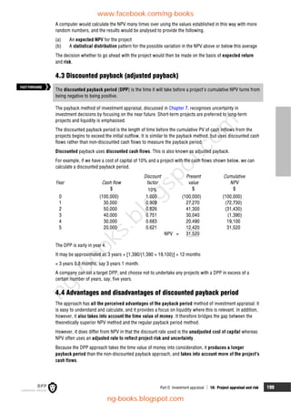 Part D Investment appraisal  10: Project appraisal and risk 199
A computer would calculate the NPV many times over using the values established in this way with more
random numbers, and the results would be analysed to provide the following.
(a) An expected NPV for the project
(b) A statistical distribution pattern for the possible variation in the NPV above or below this average
The decision whether to go ahead with the project would then be made on the basis of expected return
and risk.
4.3 Discounted payback (adjusted payback)
The discounted payback period (DPP) is the time it will take before a project's cumulative NPV turns from
being negative to being positive.
The payback method of investment appraisal, discussed in Chapter 7, recognises uncertainty in
investment decisions by focusing on the near future. Short-term projects are preferred to long-term
projects and liquidity is emphasised.
The discounted payback period is the length of time before the cumulative PV of cash inflows from the
projects begins to exceed the initial outflow. It is similar to the payback method, but uses discounted cash
flows rather than non-discounted cash flows to measure the payback period.
Discounted payback uses discounted cash flows. This is also known as adjusted payback.
For example, if we have a cost of capital of 10% and a project with the cash flows shown below, we can
calculate a discounted payback period.
Discount Present Cumulative
Year Cash flow factor value NPV
$ 10% $ $
0 (100,000) 1.000 (100,000) (100,000)
1 30,000 0.909 27,270 (72,730)
2 50,000 0.826 41,300 (31,430)
3 40,000 0.751 30,040 (1,390)
4 30,000 0.683 20,490 19,100
5 20,000 0.621 12,420 31,520
NPV = 31,520
The DPP is early in year 4.
It may be approximated as 3 years + [1,390/(1,390 + 19,100)] × 12 months
= 3 years 0.8 months, say 3 years 1 month.
A company can set a target DPP, and choose not to undertake any projects with a DPP in excess of a
certain number of years, say, five years.
4.4 Advantages and disadvantages of discounted payback period
The approach has all the perceived advantages of the payback period method of investment appraisal: it
is easy to understand and calculate, and it provides a focus on liquidity where this is relevant. In addition,
however, it also takes into account the time value of money. It therefore bridges the gap between the
theoretically superior NPV method and the regular payback period method.
However, it does differ from NPV in that the discount rate used is the unadjusted cost of capital whereas
NPV often uses an adjusted rate to reflect project risk and uncertainty.
Because the DPP approach takes the time value of money into consideration, it produces a longer
payback period than the non-discounted payback approach, and takes into account more of the project's
cash flows.
FASTFORWARD
www.facebook.com/ng-books
ng-books.blogspot.com
n
g
-
b
o
o
k
s
.
b
l
o
g
s
p
o
t
.
c
o
m
 