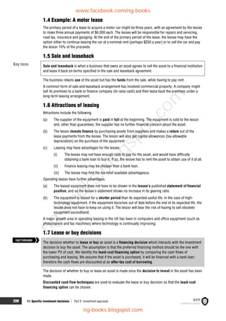 208 11: Specific investment decisions  Part D Investment appraisal
1.4 Example: A motor lease
The primary period of a lease to acquire a motor car might be three years, with an agreement by the lessee
to make three annual payments of $6,000 each. The lessee will be responsible for repairs and servicing,
road tax, insurance and garaging. At the end of the primary period of the lease, the lessee may have the
option either to continue leasing the car at a nominal rent (perhaps $250 a year) or to sell the car and pay
the lessor 10% of the proceeds.
1.5 Sale and leaseback
Sale and leaseback is when a business that owns an asset agrees to sell the asset to a financial institution
and lease it back on terms specified in the sale and leaseback agreement.
The business retains use of the asset but has the funds from the sale, while having to pay rent.
A common form of sale and leaseback arrangement has involved commercial property. A company might
sell its premises to a bank or finance company (to raise cash) and then lease back the premises under a
long-term leasing arrangement.
1.6 Attractions of leasing
Attractions include the following.
(a) The supplier of the equipment is paid in full at the beginning. The equipment is sold to the lessor
and, other than guarantees, the supplier has no further financial concern about the asset.
(b) The lessor invests finance by purchasing assets from suppliers and makes a return out of the
lease payments from the lessee. The lessor will also get capital allowances (tax-allowable
depreciation) on the purchase of the equipment.
(c) Leasing may have advantages for the lessee.
(i) The lessee may not have enough cash to pay for the asset, and would have difficulty
obtaining a bank loan to buy it. If so, the lessee has to rent the asset to obtain use of it at all.
(ii) Finance leasing may be cheaper than a bank loan.
(iii) The lessee may find the tax relief available advantageous.
Operating leases have further advantages.
(a) The leased equipment does not have to be shown in the lessee's published statement of financial
position, and so the lessee's statement shows no increase in its gearing ratio.
(b) The equipment is leased for a shorter period than its expected useful life. In the case of high-
technology equipment, if the equipment becomes out of date before the end of its expected life, the
lessee does not have to keep on using it. The lessor will bear the risk of having to sell obsolete
equipment secondhand.
A major growth area in operating leasing in the UK has been in computers and office equipment (such as
photocopiers and fax machines) where technology is continually improving.
1.7 Lease or buy decisions
The decision whether to lease or buy an asset is a financing decision which interacts with the investment
decision to buy the asset. The assumption is that the preferred financing method should be the one with
the lower PV of cost. We identify the least-cost financing option by comparing the cash flows of
purchasing and leasing. We assume that if the asset is purchased, it will be financed with a bank loan;
therefore the cash flows are discounted at an after-tax cost of borrowing.
The decision of whether to buy or lease an asset is made once the decision to invest in the asset has been
made.
Discounted cash flow techniques are used to evaluate the lease or buy decision so that the least-cost
financing option can be chosen.
Key term
FASTFORWARD
www.facebook.com/ng-books
ng-books.blogspot.com
n
g
-
b
o
o
k
s
.
b
l
o
g
s
p
o
t
.
c
o
m
 