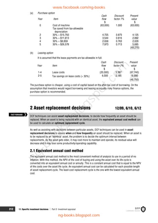 212 11: Specific investment decisions  Part D Investment appraisal
(a) Purchase option
Cash Discount Present
Year Item flow factor 7% value
$ $
0 Cost of machine (63,000) 1.000 (63,000)
Tax saved from tax-allowable
depreciation
2 30%  $15,750 4,725 0.873 4,125
3 30%  $11,813 3,544 0.816 2,892
4 30%  $8,859 2,658 0.763 2,028
5 30%  $26,578 7,973 0.713 5,685
(48,270)
(b) Leasing option
It is assumed that the lease payments are tax allowable in full.
Cash Discount Present
Year Item flow factor 7% value
$ $
1-4 Lease costs (20,000) 3.387 (67,740)
2-5 Tax savings on lease costs ( 30%) 6,000 3.165 18,990
(48,750)
The purchase option is cheaper, using a cost of capital based on the after-tax cost of borrowing. On the
assumption that investors would regard borrowing and leasing as equally risky finance options, the
purchase option is recommended.
2 Asset replacement decisions 12/09, 6/10, 6/12
DCF techniques can assist asset replacement decisions, to decide how frequently an asset should be
replaced. When an asset is being replaced with an identical asset, the equivalent annual cost method can
be used to calculate an optimum replacement cycle.
As well as assisting with decisions between particular assets, DCF techniques can be used in asset
replacement decisions to assess when and how frequently an asset should be replaced. When an asset is
to be replaced by an 'identical' asset, the problem is to decide the optimum interval between
replacements. As the asset gets older, it may cost more to maintain and operate, its residual value will
decrease and it may lose some productivity/operating capability.
2.1 Equivalent annual cost method
The equivalent annual cost method is the most convenient method of analysis to use in a period of no
inflation. With this method, the NPV of the cost of buying and using the asset over its life cycle is
converted into an equivalent annual cost or annuity. This is a constant annual cost that is equal to the NPV
of the costs over the asset life cycle. An equivalent annual cost can be calculated for each possible length
of asset replacement cycle. The least-cost replacement cycle is the one with the lowest equivalent annual
cost.
FASTFORWARD
www.facebook.com/ng-books
ng-books.blogspot.com
n
g
-
b
o
o
k
s
.
b
l
o
g
s
p
o
t
.
c
o
m
 