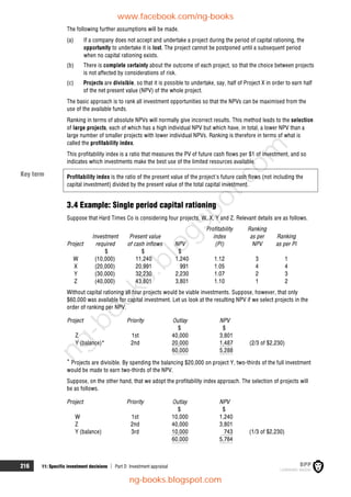 216 11: Specific investment decisions  Part D Investment appraisal
The following further assumptions will be made.
(a) If a company does not accept and undertake a project during the period of capital rationing, the
opportunity to undertake it is lost. The project cannot be postponed until a subsequent period
when no capital rationing exists.
(b) There is complete certainty about the outcome of each project, so that the choice between projects
is not affected by considerations of risk.
(c) Projects are divisible, so that it is possible to undertake, say, half of Project X in order to earn half
of the net present value (NPV) of the whole project.
The basic approach is to rank all investment opportunities so that the NPVs can be maximised from the
use of the available funds.
Ranking in terms of absolute NPVs will normally give incorrect results. This method leads to the selection
of large projects, each of which has a high individual NPV but which have, in total, a lower NPV than a
large number of smaller projects with lower individual NPVs. Ranking is therefore in terms of what is
called the profitability index.
This profitability index is a ratio that measures the PV of future cash flows per $1 of investment, and so
indicates which investments make the best use of the limited resources available.
Profitability index is the ratio of the present value of the project's future cash flows (not including the
capital investment) divided by the present value of the total capital investment.
3.4 Example: Single period capital rationing
Suppose that Hard Times Co is considering four projects, W, X, Y and Z. Relevant details are as follows.
Investment Present value
Profitability
index
Ranking
as per Ranking
Project required of cash inflows NPV (PI) NPV as per PI
$ $ $
W (10,000) 11,240 1,240 1.12 3 1
X (20,000) 20,991 991 1.05 4 4
Y (30,000) 32,230 2,230 1.07 2 3
Z (40,000) 43,801 3,801 1.10 1 2
Without capital rationing all four projects would be viable investments. Suppose, however, that only
$60,000 was available for capital investment. Let us look at the resulting NPV if we select projects in the
order of ranking per NPV.
Project Priority Outlay NPV
$ $
Z 1st 40,000 3,801
Y (balance)* 2nd 20,000 1,487 (2/3 of $2,230)
60,000 5,288
* Projects are divisible. By spending the balancing $20,000 on project Y, two-thirds of the full investment
would be made to earn two-thirds of the NPV.
Suppose, on the other hand, that we adopt the profitability index approach. The selection of projects will
be as follows.
Project Priority Outlay NPV
$ $
W 1st 10,000 1,240
Z 2nd 40,000 3,801
Y (balance) 3rd 10,000 743 (1/3 of $2,230)
60,000 5,784
Key term
www.facebook.com/ng-books
ng-books.blogspot.com
n
g
-
b
o
o
k
s
.
b
l
o
g
s
p
o
t
.
c
o
m
 