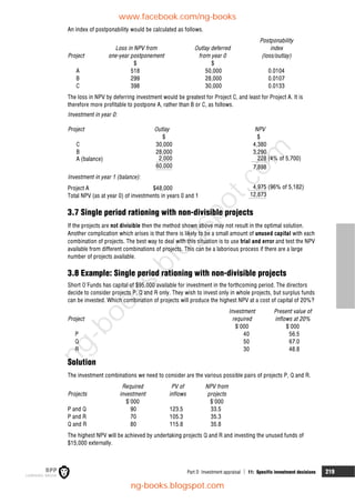Part D Investment appraisal  11: Specific investment decisions 219
An index of postponability would be calculated as follows.
Postponability
Loss in NPV from Outlay deferred index
Project one-year postponement from year 0 (loss/outlay)
$ $
A 518 50,000 0.0104
B 299 28,000 0.0107
C 398 30,000 0.0133
The loss in NPV by deferring investment would be greatest for Project C, and least for Project A. It is
therefore more profitable to postpone A, rather than B or C, as follows.
Investment in year 0:
Project Outlay NPV
$ $
C 30,000 4,380
B 28,000 3,290
A (balance) 2,000 228 (4% of 5,700)
60,000 7,898
Investment in year 1 (balance):
Project A $48,000 4,975 (96% of 5,182)
Total NPV (as at year 0) of investments in years 0 and 1 12,873
3.7 Single period rationing with non-divisible projects
If the projects are not divisible then the method shown above may not result in the optimal solution.
Another complication which arises is that there is likely to be a small amount of unused capital with each
combination of projects. The best way to deal with this situation is to use trial and error and test the NPV
available from different combinations of projects. This can be a laborious process if there are a large
number of projects available.
3.8 Example: Single period rationing with non-divisible projects
Short O'Funds has capital of $95,000 available for investment in the forthcoming period. The directors
decide to consider projects P, Q and R only. They wish to invest only in whole projects, but surplus funds
can be invested. Which combination of projects will produce the highest NPV at a cost of capital of 20%?
Investment Present value of
Project required inflows at 20%
$'000 $'000
P 40 56.5
Q 50 67.0
R 30 48.8
Solution
The investment combinations we need to consider are the various possible pairs of projects P, Q and R.
Required PV of NPV from
Projects investment inflows projects
$'000 $'000
P and Q 90 123.5 33.5
P and R 70 105.3 35.3
Q and R 80 115.8 35.8
The highest NPV will be achieved by undertaking projects Q and R and investing the unused funds of
$15,000 externally.
www.facebook.com/ng-books
ng-books.blogspot.com
n
g
-
b
o
o
k
s
.
b
l
o
g
s
p
o
t
.
c
o
m
 