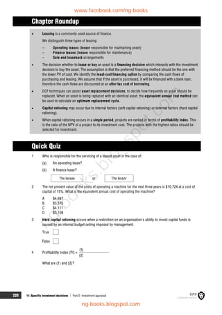220 11: Specific investment decisions  Part D Investment appraisal
Chapter Roundup
 Leasing is a commonly used source of finance.
We distinguish three types of leasing:
– Operating leases (lessor responsible for maintaining asset)
– Finance leases (lessee responsible for maintenance)
– Sale and leaseback arrangements
 The decision whether to lease or buy an asset is a financing decision which interacts with the investment
decision to buy the asset. The assumption is that the preferred financing method should be the one with
the lower PV of cost. We identify the least-cost financing option by comparing the cash flows of
purchasing and leasing. We assume that if the asset is purchased, it will be financed with a bank loan;
therefore the cash flows are discounted at an after-tax cost of borrowing.
 DCF techniques can assist asset replacement decisions, to decide how frequently an asset should be
replaced. When an asset is being replaced with an identical asset, the equivalent annual cost method can
be used to calculate an optimum replacement cycle.
 Capital rationing may occur due to internal factors (soft capital rationing) or external factors (hard capital
rationing).
 When capital rationing occurs in a single period, projects are ranked in terms of profitability index. This
is the ratio of the NPV of a project to its investment cost. The projects with the highest ratios should be
selected for investment.
Quick Quiz
1 Who is responsible for the servicing of a leased asset in the case of:
(a) An operating lease?
(b) A finance lease?
The lessee or The lessor
2 The net present value of the costs of operating a machine for the next three years is $10,724 at a cost of
capital of 15%. What is the equivalent annual cost of operating the machine?
A $4,697
B $3,575
C $4,111
D $3,109
3 Hard capital rationing occurs when a restriction on an organisation's ability to invest capital funds is
caused by an internal budget ceiling imposed by management.
True
False
4 Profitability Index (PI) =
(1)
(2)
What are (1) and (2)?
www.facebook.com/ng-books
ng-books.blogspot.com
n
g
-
b
o
o
k
s
.
b
l
o
g
s
p
o
t
.
c
o
m
 