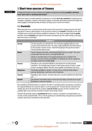 Part E Business finance  12: Sources of finance 227
1 Short-term sources of finance 12/09
A range of short-term sources of finance are available to businesses including overdrafts, short-term
loans, trade credit and operating lease finance.
Short-term finance is usually needed for businesses to run their day to day operations including payment
of wages to employees, inventory ordering and supplies. Businesses with seasonal peaks and troughs and
those engaged in international trade are likely to be heavy users of short-term finance.
1.1 Overdrafts
Where payments from a current account exceed income to the account for a temporary period, the bank
may agree to finance a deficit balance on the account by means of an overdraft. Overdrafts are the most
important source of short-term finance available to businesses. They can be arranged relatively quickly
and offer a level of flexibility with regard to the amount borrowed at any time, while interest is only paid
when the account is overdrawn.
OVERDRAFTS
Amount The bank specifies an overdraft limit. The overdrawn (negative) balance on the
account cannot exceed this limit. The bank usually decides the limit with reference
to the borrower's known income. Overdraft borrowing is through the borrower's
normal business bank account.
Margin Interest charged at the bank's administrative base rate plus a margin. This rate is
usually higher than the rate for a short-term bank loan.
Interest is calculated daily on the amount overdrawn and is charged to the
borrower's account quarterly (or monthly). An additional fee may be charged for
arranging a large-size overdraft facility.
Purpose Generally to cover short-term deficits in cash flows from normal business
operations. The borrower may not want to retain large amounts of cash in a bank
account, earning no interest; therefore some negative cash balances may occur.
Repayment Technically repayable on demand. If a bank ends an overdraft facility without
warning, the borrower could face a risk of insolvency.
Security Depends on size of facility. The bank may ask for security (collateral) but often does
not.
Benefits The customer has flexible means of short-term borrowing; the bank has to accept
fluctuations in amount of lending.
By providing an overdraft facility to a customer, the bank is committing itself to providing an overdraft to
the customer whenever the customer wants it, up to the agreed limit. The bank will earn interest on the
lending, but only to the extent that the customer uses the facility and goes into their overdraft. If the
customer does not go into their overdraft, the bank cannot charge interest.
The bank will generally charge a commitment fee when a customer is granted an overdraft facility or an
increase in their overdraft facility. This is a fee for granting an overdraft facility and agreeing to provide the
customer with funds if and whenever they need them.
FASTFORWARD
www.facebook.com/ng-books
ng-books.blogspot.com
n
g
-
b
o
o
k
s
.
b
l
o
g
s
p
o
t
.
c
o
m
 