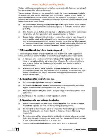 Part E Business finance  12: Sources of finance 229
The bank establishes a separate loan account for the loan, charging interest to the account and setting off
loan payments against the balance on the account.
The main advantage of lending on a loan account for the bank is that it makes monitoring and control of
the advance much easier, because the loan cash flows are recorded in a separate account. The bank can
see immediately when the customer is falling behind with their repayments, or struggling to make the
payments. With overdraft lending, a customer's difficulties might be obscured for some time by the variety
of transactions on their current account.
(a) The customer knows what they will be expected to pay back at regular intervals and the bank can
also predict its future income with more certainty (depending on whether the interest rate is fixed
or floating).
(b) Once the loan is agreed, the term of the loan must be adhered to, provided that the customer does
not fall behind with their repayments. It is not repayable on demand by the bank.
(c) Because the bank will be committing its funds to a customer for a number of years, it may wish to
insist on building certain written safeguards into the loan agreement, to prevent the customer
from becoming overextended with their borrowing during the course of the loan. A loan covenant
is a condition that the borrower must comply with. If the borrower does not act in accordance with
the covenants, the loan can be considered in default and the bank can demand payment.
1.3 Overdrafts and short-term loans compared
A customer might ask the bank for an overdraft facility when the bank would wish to suggest a loan
instead; alternatively, a customer might ask for a loan when an overdraft would be more appropriate.
(a) In most cases, when a customer wants finance to help with 'day to day' trading and cash flow
needs, an overdraft would be the appropriate method of financing. The customer should not be
short of cash all the time, and should expect to be in credit in some days, but in need of an
overdraft on others.
(b) When a customer wants to borrow from a bank for only a short period of time, even for the
purchase of a major fixed asset, such as an item of plant or machinery, an overdraft facility might
be more suitable than a loan, because the customer will stop paying interest as soon as their
account goes into credit.
1.3.1 Advantages of an overdraft over a loan
(a) The customer only pays interest when they are overdrawn.
(b) The bank has the flexibility to review the customer's overdraft facility periodically, and perhaps
agree to additional facilities, or insist on a reduction in the facility.
(c) An overdraft can do the same job as a loan: a facility can simply be renewed every time it comes
up for review.
Bear in mind, however, that overdrafts are normally repayable on demand.
1.3.2 Advantages of a loan for longer-term lending
(a) Both the customer and the bank know exactly what the repayments of the loan will be and how
much interest is payable, and when. This makes planning (budgeting) simpler.
(b) The interest rate on the loan balance is likely to be lower than the interest charged on overdrawn
balances. The comparative cost therefore depends on the size and duration of borrowing
requirements.
(c) The customer does not have to worry about the bank deciding to reduce or withdraw an overdraft
facility before they are in a position to repay what is owed. There is an element of 'security' or 'peace
of mind' in being able to arrange a loan for an agreed term.
(d) Loans normally carry a facility letter setting out the precise terms of the agreement.
www.facebook.com/ng-books
ng-books.blogspot.com
n
g
-
b
o
o
k
s
.
b
l
o
g
s
p
o
t
.
c
o
m
 