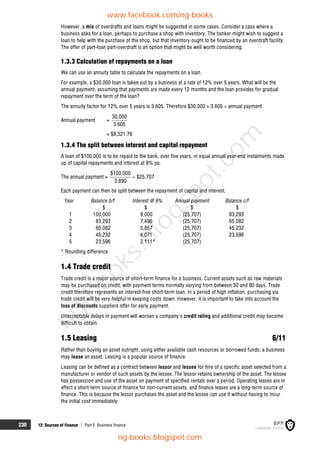 230 12: Sources of finance  Part E Business finance
However, a mix of overdrafts and loans might be suggested in some cases. Consider a case where a
business asks for a loan, perhaps to purchase a shop with inventory. The banker might wish to suggest a
loan to help with the purchase of the shop, but that inventory ought to be financed by an overdraft facility.
The offer of part-loan part-overdraft is an option that might be well worth considering.
1.3.3 Calculation of repayments on a loan
We can use an annuity table to calculate the repayments on a loan.
For example, a $30,000 loan is taken out by a business at a rate of 12% over 5 years. What will be the
annual payment, assuming that payments are made every 12 months and the loan provides for gradual
repayment over the term of the loan?
The annuity factor for 12% over 5 years is 3.605. Therefore $30,000 = 3.605  annual payment.
Annual payment =
30,000
3.605
= $8,321.78
1.3.4 The split between interest and capital repayment
A loan of $100,000 is to be repaid to the bank, over five years, in equal annual year-end instalments made
up of capital repayments and interest at 9% pa.
The annual payment =
$100,000
$25,707
3.890

Each payment can then be split between the repayment of capital and interest.
Year Balance b/f Interest @ 9% Annual payment Balance c/f
$ $ $ $
1 100,000 9,000 (25,707) 83,293
2 83,293 7,496 (25,707) 65,082
3 65,082 5,857 (25,707) 45,232
4 45,232 4,071 (25,707) 23,596
5 23,596 2,111* (25,707)
* Rounding difference
1.4 Trade credit
Trade credit is a major source of short-term finance for a business. Current assets such as raw materials
may be purchased on credit, with payment terms normally varying from between 30 and 90 days. Trade
credit therefore represents an interest-free short-term loan. In a period of high inflation, purchasing via
trade credit will be very helpful in keeping costs down. However, it is important to take into account the
loss of discounts suppliers offer for early payment.
Unacceptable delays in payment will worsen a company's credit rating and additional credit may become
difficult to obtain.
1.5 Leasing 6/11
Rather than buying an asset outright, using either available cash resources or borrowed funds, a business
may lease an asset. Leasing is a popular source of finance.
Leasing can be defined as a contract between lessor and lessee for hire of a specific asset selected from a
manufacturer or vendor of such assets by the lessee. The lessor retains ownership of the asset. The lessee
has possession and use of the asset on payment of specified rentals over a period. Operating leases are in
effect a short-term source of finance for non-current assets, and finance leases are a long-term source of
finance. This is because the lessor purchases the asset and the lessee can use it without having to incur
the initial cost immediately.
www.facebook.com/ng-books
ng-books.blogspot.com
n
g
-
b
o
o
k
s
.
b
l
o
g
s
p
o
t
.
c
o
m
 
