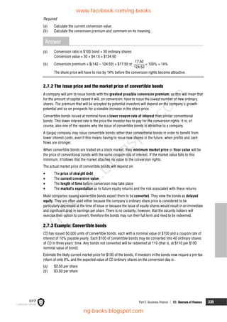 Part E Business finance  12: Sources of finance 235
Required
(a) Calculate the current conversion value.
(b) Calculate the conversion premium and comment on its meaning.
Answer
(a) Conversion ratio is $100 bond = 30 ordinary shares
Conversion value = 30 × $4.15 = $124.50
(b) Conversion premium = $(142 – 124.50) = $17.50 or
17.50
124.50
× 100% = 14%
The share price will have to rise by 14% before the conversion rights become attractive.
2.7.2 The issue price and the market price of convertible bonds
A company will aim to issue bonds with the greatest possible conversion premium, as this will mean that
for the amount of capital raised it will, on conversion, have to issue the lowest number of new ordinary
shares. The premium that will be accepted by potential investors will depend on the company's growth
potential and so on prospects for a sizeable increase in the share price.
Convertible bonds issued at nominal have a lower coupon rate of interest than similar conventional
bonds. This lower interest rate is the price the investor has to pay for the conversion rights. It is, of
course, also one of the reasons why the issue of convertible bonds is attractive to a company.
A (large) company may issue convertible bonds rather than conventional bonds in order to benefit from
lower interest costs, even if this means having to issue new shares in the future, when profits and cash
flows are stronger.
When convertible bonds are traded on a stock market, their minimum market price or floor value will be
the price of conventional bonds with the same coupon rate of interest. If the market value falls to this
minimum, it follows that the market attaches no value to the conversion rights.
The actual market price of convertible bonds will depend on:
 The price of straight debt
 The current conversion value
 The length of time before conversion may take place
 The market's expectation as to future equity returns and the risk associated with these returns
Most companies issuing convertible bonds expect them to be converted. They view the bonds as delayed
equity. They are often used either because the company's ordinary share price is considered to be
particularly depressed at the time of issue or because the issue of equity shares would result in an immediate
and significant drop in earnings per share. There is no certainty, however, that the security holders will
exercise their option to convert; therefore the bonds may run their full term and need to be redeemed.
2.7.3 Example: Convertible bonds
CD has issued 50,000 units of convertible bonds, each with a nominal value of $100 and a coupon rate of
interest of 10% payable yearly. Each $100 of convertible bonds may be converted into 40 ordinary shares
of CD in three years' time. Any bonds not converted will be redeemed at 110 (that is, at $110 per $100
nominal value of bond).
Estimate the likely current market price for $100 of the bonds, if investors in the bonds now require a pre-tax
return of only 8%, and the expected value of CD ordinary shares on the conversion day is:
(a) $2.50 per share
(b) $3.00 per share
www.facebook.com/ng-books
ng-books.blogspot.com
n
g
-
b
o
o
k
s
.
b
l
o
g
s
p
o
t
.
c
o
m
 