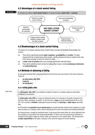 240 12: Sources of finance  Part E Business finance
4.2 Advantages of a stock market listing
A company can obtain a stock market listing for its shares through a public offer or a placing.
Access to a wider
pool of finance
Easier to
seek growth
by acquisiton
Original owners selling
holding to obtain funds
for other projects
Original owners
realising holding
Enhanced public
image
Improved marketability
of shares
WHY SEEK A STOCK
MARKET LISTING?
4.3 Disadvantages of a stock market listing
The owners of a company seeking a stock market listing must take the following disadvantages into
account.
(a) There will be significantly greater public regulation, accountability and scrutiny. The legal
requirements the company faces will be greater, and the company will also be subject to the rules
of the stock exchange on which its shares are listed.
(b) A wider circle of investors with more exacting requirements will hold shares.
(c) There will be additional costs involved in making share issues, including brokerage commissions
and underwriting fees.
4.4 Methods of obtaining a listing
An unquoted company that is becoming listed for the first time can issue shares on the stock market by
means of:
 An initial public offer (IPO)
 A placing
 An introduction
4.4.1 Initial public offer
An initial public offer (IPO) is an invitation to apply for shares in a company based on information
contained in a prospectus.
An initial public offer (IPO) is a means of selling the shares of a company to the public at large for the
first time. When companies 'go public' for the first time, a large issue will probably take the form of an
IPO. This is known as flotation. Subsequent issues are likely to be placings or rights issues, described
later.
An IPO entails the acquisition by an issuing house (an investment bank acting for the company) of a large
block of shares of a company, with a view to offering them for sale to the public and investing institutions.
An issuing house is usually an investment bank. It may acquire the shares either as a direct allotment from
the company or by purchase from existing shareholders. In either case, the issuing house publishes an
invitation to the public to apply for shares, either at a fixed price or on a tender basis. The issuing house
accepts responsibility to the public, and gives to the issue the support of its own standing.
FASTFORWARD
Key term
www.facebook.com/ng-books
ng-books.blogspot.com
n
g
-
b
o
o
k
s
.
b
l
o
g
s
p
o
t
.
c
o
m
 