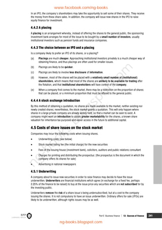 Part E Business finance  12: Sources of finance 241
In an IPO, the company's shareholders may take the opportunity to sell some of their shares. They receive
the money from these share sales. In addition, the company will issue new shares in the IPO to raise
equity finance for investment.
4.4.2 A placing
A placing is an arrangement whereby, instead of offering the shares to the general public, the sponsoring
investment bank arranges for most of the issue to be bought by a small number of investors, usually
institutional investors such as pension funds and insurance companies.
4.4.3 The choice between an IPO and a placing
Is a company likely to prefer an IPO of its shares, or a placing?
(a) Placings are much cheaper. Approaching institutional investors privately is a much cheaper way of
obtaining finance, and thus placings are often used for smaller issues.
(b) Placings are likely to be quicker.
(c) Placings are likely to involve less disclosure of information.
(d) However, most of the shares will be placed with a relatively small number of (institutional)
shareholders, which means that most of the shares are unlikely to be available for trading after
the flotation, and that institutional shareholders will have control of the company.
(e) When a company first comes to the market, there may be a restriction on the proportion of shares
that can be placed, or a minimum proportion that must be offered to the general public.
4.4.4 A stock exchange introduction
By this method of obtaining a quotation, no shares are made available to the market, neither existing nor
newly created shares; nevertheless, the stock market grants a quotation. This will only happen where
shares in a large private company are already widely held, so that a market can be seen to exist. A
company might want an introduction to obtain greater marketability for the shares, a known share
valuation for inheritance tax purposes and easier access in the future to additional capital.
4.5 Costs of share issues on the stock market
Companies may incur the following costs when issuing shares.
 Underwriting costs (see below)
 Stock market listing fee (the initial charge) for the new securities
 Fees of the issuing house (investment bank), solicitors, auditors and public relations consultant
 Charges for printing and distributing the prospectus: (the prospectus is the document in which the
company offers its shares for sale)
 Advertising in national newspapers
4.5.1 Underwriting
A company about to issue new securities in order to raise finance may decide to have the issue
underwritten. Underwriters are financial institutions which agree (in exchange for a fixed fee, perhaps
2.25% of the finance to be raised) to buy at the issue price any securities which are not subscribed for by
the investing public.
Underwriters remove the risk of a share issue's being undersubscribed, but at a cost to the company
issuing the shares. It is not compulsory to have an issue underwritten. Ordinary offers for sale (IPOs) are
likely to be underwritten, although rights issues may be as well.
www.facebook.com/ng-books
ng-books.blogspot.com
n
g
-
b
o
o
k
s
.
b
l
o
g
s
p
o
t
.
c
o
m
 