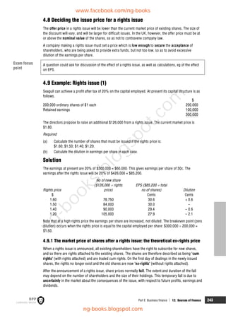 Part E Business finance  12: Sources of finance 243
4.8 Deciding the issue price for a rights issue
The offer price in a rights issue will be lower than the current market price of existing shares. The size of
the discount will vary, and will be larger for difficult issues. In the UK, however, the offer price must be at
or above the nominal value of the shares, so as not to contravene company law.
A company making a rights issue must set a price which is low enough to secure the acceptance of
shareholders, who are being asked to provide extra funds, but not too low, so as to avoid excessive
dilution of the earnings per share.
A question could ask for discussion of the effect of a rights issue, as well as calculations, eg of the effect
on EPS.
4.9 Example: Rights issue (1)
Seagull can achieve a profit after tax of 20% on the capital employed. At present its capital structure is as
follows.
$
200,000 ordinary shares of $1 each 200,000
Retained earnings 100,000
300,000
The directors propose to raise an additional $126,000 from a rights issue. The current market price is
$1.80.
Required
(a) Calculate the number of shares that must be issued if the rights price is:
$1.60; $1.50; $1.40; $1.20.
(b) Calculate the dilution in earnings per share in each case.
Solution
The earnings at present are 20% of $300,000 = $60,000. This gives earnings per share of 30c. The
earnings after the rights issue will be 20% of $426,000 = $85,200.
No of new share
($126,000  rights EPS ($85,200  total
Rights price price) no of shares) Dilution
$ Cents Cents
1.60 78,750 30.6 + 0.6
1.50 84,000 30.0 –
1.40 90,000 29.4 – 0.6
1.20 105,000 27.9 – 2.1
Note that at a high rights price the earnings per share are increased, not diluted. The breakeven point (zero
dilution) occurs when the rights price is equal to the capital employed per share: $300,000  200,000 =
$1.50.
4.9.1 The market price of shares after a rights issue: the theoretical ex-rights price
When a rights issue is announced, all existing shareholders have the right to subscribe for new shares,
and so there are rights attached to the existing shares. The shares are therefore described as being 'cum
rights' (with rights attached) and are traded cum rights. On the first day of dealings in the newly issued
shares, the rights no longer exist and the old shares are now 'ex-rights' (without rights attached).
After the announcement of a rights issue, share prices normally fall. The extent and duration of the fall
may depend on the number of shareholders and the size of their holdings. This temporary fall is due to
uncertainty in the market about the consequences of the issue, with respect to future profits, earnings and
dividends.
Exam focus
point
www.facebook.com/ng-books
ng-books.blogspot.com
n
g
-
b
o
o
k
s
.
b
l
o
g
s
p
o
t
.
c
o
m
 