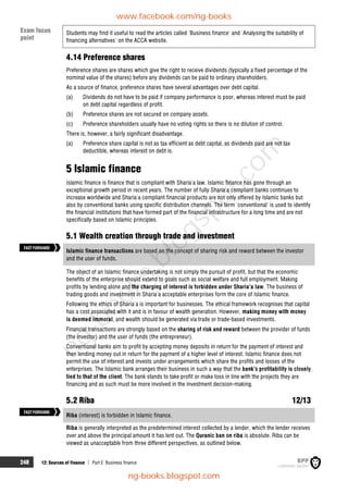 248 12: Sources of finance  Part E Business finance
Students may find it useful to read the articles called 'Business finance' and 'Analysing the suitability of
financing alternatives' on the ACCA website.
4.14 Preference shares
Preference shares are shares which give the right to receive dividends (typically a fixed percentage of the
nominal value of the shares) before any dividends can be paid to ordinary shareholders.
As a source of finance, preference shares have several advantages over debt capital.
(a) Dividends do not have to be paid if company performance is poor, whereas interest must be paid
on debt capital regardless of profit.
(b) Preference shares are not secured on company assets.
(c) Preference shareholders usually have no voting rights so there is no dilution of control.
There is, however, a fairly significant disadvantage.
(a) Preference share capital is not as tax efficient as debt capital, as dividends paid are not tax
deductible, whereas interest on debt is.
5 Islamic finance
Islamic finance is finance that is compliant with Sharia'a law. Islamic finance has gone through an
exceptional growth period in recent years. The number of fully Sharia'a compliant banks continues to
increase worldwide and Sharia'a compliant financial products are not only offered by Islamic banks but
also by conventional banks using specific distribution channels. The term 'conventional' is used to identify
the financial institutions that have formed part of the financial infrastructure for a long time and are not
specifically based on Islamic principles.
5.1 Wealth creation through trade and investment
Islamic finance transactions are based on the concept of sharing risk and reward between the investor
and the user of funds.
The object of an Islamic finance undertaking is not simply the pursuit of profit, but that the economic
benefits of the enterprise should extend to goals such as social welfare and full employment. Making
profits by lending alone and the charging of interest is forbidden under Sharia'a law. The business of
trading goods and investment in Sharia'a acceptable enterprises form the core of Islamic finance.
Following the ethics of Sharia'a is important for businesses. The ethical framework recognises that capital
has a cost associated with it and is in favour of wealth generation. However, making money with money
is deemed immoral, and wealth should be generated via trade or trade-based investments.
Financial transactions are strongly based on the sharing of risk and reward between the provider of funds
(the investor) and the user of funds (the entrepreneur).
Conventional banks aim to profit by accepting money deposits in return for the payment of interest and
then lending money out in return for the payment of a higher level of interest. Islamic finance does not
permit the use of interest and invests under arrangements which share the profits and losses of the
enterprises. The Islamic bank arranges their business in such a way that the bank's profitability is closely
tied to that of the client. The bank stands to take profit or make loss in line with the projects they are
financing and as such must be more involved in the investment decision-making.
5.2 Riba 12/13
Riba (interest) is forbidden in Islamic finance.
Riba is generally interpreted as the predetermined interest collected by a lender, which the lender receives
over and above the principal amount it has lent out. The Quranic ban on riba is absolute. Riba can be
viewed as unacceptable from three different perspectives, as outlined below.
FASTFORWARD
FASTFORWARD
Exam focus
point
www.facebook.com/ng-books
ng-books.blogspot.com
n
g
-
b
o
o
k
s
.
b
l
o
g
s
p
o
t
.
c
o
m
 