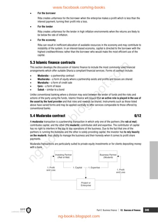 Part E Business finance  12: Sources of finance 249
 For the borrower
Riba creates unfairness for the borrower when the enterprise makes a profit which is less than the
interest payment, turning their profit into a loss.
 For the lender
Riba creates unfairness for the lender in high inflation environments when the returns are likely to
be below the rate of inflation.
 For the economy
Riba can result in inefficient allocation of available resources in the economy and may contribute to
instability of the system. In an interest-based economy, capital is directed to the borrower with the
highest creditworthiness rather than the borrower who would make the most efficient use of the
capital.
5.3 Islamic finance contracts
This section develops the discussion of Islamic finance to include the most commonly used financial
arrangements which offer suitable Sharia'a compliant financial services. Forms of contract include:
 Mudaraba – a partnership contract
 Musharaka – a form of equity where a partnership exists and profits and losses are shared
 Murabaha – a form of credit sale
 Ijara – a form of lease
 Sukuk – similar to a bond
Unlike conventional banking where a division may exist between the lender of funds and the risks and
actions of the party using the funds, Islamic finance will require that an active role is played in the use of
the asset by the fund provider and that risks and rewards be shared. Instruments such as those listed
above have varied forms and may be applied carefully to offer services comparable to those offered by
conventional banks.
5.4 Mudaraba contract 6/12
A mudaraba transaction is a partnership transaction in which only one of the partners (the rab al mal)
contributes capital, and the other (the mudarib) contributes skill and expertise. The contributor of capital
has no right to interfere in the day to day operations of the business. Due to the fact that one of the
partners is running the business and the other is solely providing capital, the investor has to rely heavily
on the mudarib, their ability to manage the business and their honesty when it comes to profit share
payments.
Mudaraba transactions are particularly suited to private equity investments or for clients depositing money
with a bank.
Investing Partner
( )
Rab al Mal
Business Partner
( )
Mudarib
1. Capital 1. Expertise
1. Profit
and Loss
1. Profit
and Loss
Project or
Enterprise
www.facebook.com/ng-books
ng-books.blogspot.com
n
g
-
b
o
o
k
s
.
b
l
o
g
s
p
o
t
.
c
o
m
 