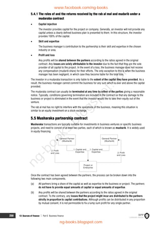 250 12: Sources of finance  Part E Business finance
5.4.1 The roles of and the returns received by the rab al mal and mudarib under a
mudaraba contract
 Capital injection
The investor provides capital for the project or company. Generally, an investor will not provide any
capital unless a clearly defined business plan is presented to them. In this structure, the investor
provides 100% of the capital.
 Skill and expertise
The business manager's contribution to the partnership is their skill and expertise in the chosen
industry or area.
 Profit and loss
Any profits will be shared between the partners according to the ratios agreed in the original
contract. Any losses are solely attributable to the investor due to the fact that they are the sole
provider of all capital to the project. In the event of a loss, the business manager does not receive
any compensation (mudarib share) for their efforts. The only exception to this is when the business
manager has been negligent, in which case they become liable for the total loss.
The investor in a mudaraba transaction is only liable to the extent of the capital they have provided. As a
result, the business manager cannot commit the business for any sum which is over and above the capital
provided.
The mudaraba contract can usually be terminated at any time by either of the parties giving a reasonable
notice. Typically, conditions governing termination are included in the contract so that any damage to the
business or project is eliminated in the event that the investor would like to take their equity out of the
venture.
The rab al mal has no right to interfere with the operations of the business, meaning this situation is
similar to an equity investment on a stock exchange.
5.5 Musharaka partnership contract
Musharaka transactions are typically suitable for investments in business ventures or specific business
projects, and need to consist of at least two parties, each of which is known as musharik. It is widely used
in equity financing.
General Partner
( )
Musharik
General Partner
( )
Musharik
1. Capital and
Expertise
1. Capital and
Expertise 2. Profit
and Loss
2. Profit
and Loss
Project or
Enterprise
Once the contract has been agreed between the partners, the process can be broken down into the
following two main components.
(a) All partners bring a share of the capital as well as expertise to the business or project. The partners
do not have to provide equal amounts of capital or equal amounts of expertise.
(b) Any profits will be shared between the partners according to the ratios agreed in the original
contract. To the contrary, any losses that the project might incur are distributed to the partners
strictly in proportion to capital contributions. Although profits can be distributed in any proportion
by mutual consent, it is not permissible to fix a lump sum profit for any single partner.
www.facebook.com/ng-books
ng-books.blogspot.com
n
g
-
b
o
o
k
s
.
b
l
o
g
s
p
o
t
.
c
o
m
 