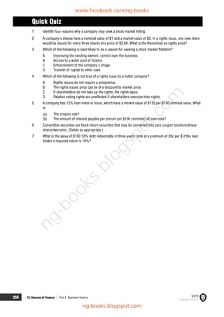 256 12: Sources of finance  Part E Business finance
Quick Quiz
1 Identify four reasons why a company may seek a stock market listing.
2 A company's shares have a nominal value of $1 and a market value of $3. In a rights issue, one new share
would be issued for every three shares at a price of $2.60. What is the theoretical ex-rights price?
3 Which of the following is least likely to be a reason for seeking a stock market flotation?
A Improving the existing owners' control over the business
B Access to a wider pool of finance
C Enhancement of the company's image
D Transfer of capital to other uses
4 Which of the following is not true of a rights issue by a listed company?
A Rights issues do not require a prospectus.
B The rights issues price can be at a discount to market price.
C If shareholders do not take up the rights, the rights lapse.
D Relative voting rights are unaffected if shareholders exercise their rights.
5 A company has 12% loan notes in issue, which have a market value of $135 per $100 nominal value. What
is:
(a) The coupon rate?
(b) The amount of interest payable per annum per $100 (nominal) of loan note?
6 Convertible securities are fixed-return securities that may be converted into zero coupon bonds/ordinary
shares/warrants. (Delete as appropriate.)
7 What is the value of $100 12% debt redeemable in three years' time at a premium of 20c per $ if the loan
holder's required return is 10%?
www.facebook.com/ng-books
ng-books.blogspot.com
n
g
-
b
o
o
k
s
.
b
l
o
g
s
p
o
t
.
c
o
m
 