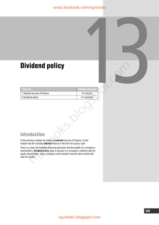 259
Topic list Syllabus reference
1 Internal sources of finance E1 (e)(i)(ii)
2 Dividend policy E1 (e)(iii)(iv)
Dividend policy
Introduction
In the previous chapter we looked at external sources of finance. In this
chapter we will consider internal finance in the form of surplus cash.
There is a clear link between financing decisions and the wealth of a company's
shareholders. Dividend policy plays a big part in a company's relations with its
equity shareholders, and a company must consider how the stock market will
view its results.
www.facebook.com/ng-books
ng-books.blogspot.com
n
g
-
b
o
o
k
s
.
b
l
o
g
s
p
o
t
.
c
o
m
 