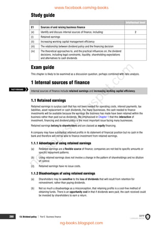 260 13: Dividend policy  Part E Business finance
Study guide
Intellectual level
E1 Sources of and raising business finance
(e) Identify and discuss internal sources of finance, including: 2
(i) Retained earnings
(ii) Increasing working capital management efficiency
(iii) The relationship between dividend policy and the financing decision
(iv) The theoretical approaches to, and the practical influences on, the dividend
decisions, including legal constraints, liquidity, shareholding expectations
and alternatives to cash dividends
Exam guide
This chapter is likely to be examined as a discussion question, perhaps combined with ratio analysis.
1 Internal sources of finance
Internal sources of finance include retained earnings and increasing working capital efficiency.
1.1 Retained earnings
Retained earnings is surplus cash that has not been needed for operating costs, interest payments, tax
liabilities, asset replacement or cash dividends. For many businesses, the cash needed to finance
investments will be available because the earnings the business has made have been retained within the
business rather than paid out as dividends. We emphasised in Chapter 1 that this interaction of
investment, financing and dividend policy is the most important issue facing many businesses.
Retained earnings belong to shareholders and are classed as equity financing.
A company may have substantial retained profits in its statement of financial position but no cash in the
bank and therefore will not be able to finance investment from retained earnings.
1.1.1 Advantages of using retained earnings
(a) Retained earnings are a flexible source of finance; companies are not tied to specific amounts or
specific repayment patterns.
(b) Using retained earnings does not involve a change in the pattern of shareholdings and no dilution
of control.
(c) Retained earnings have no issue costs.
1.1.2 Disadvantages of using retained earnings
(a) Shareholders may be sensitive to the loss of dividends that will result from retention for
reinvestment, rather than paying dividends.
(b) Not so much a disadvantage as a misconception, that retaining profits is a cost-free method of
obtaining funds. There is an opportunity cost in that if dividends were paid, the cash received could
be invested by shareholders to earn a return.
FASTFORWARD
www.facebook.com/ng-books
ng-books.blogspot.com
n
g
-
b
o
o
k
s
.
b
l
o
g
s
p
o
t
.
c
o
m
 