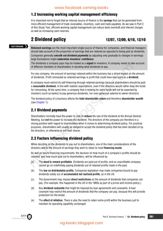 Part E Business finance  13: Dividend policy 261
1.2 Increasing working capital management efficiency
It is important not to forget that an internal source of finance is the savings that can be generated from
more efficient management of trade receivables, inventory, cash and trade payables. As we saw in Part C
of this Study Text, efficient working capital management can reduce bank overdraft and interest charges
as well as increasing cash reserves.
2 Dividend policy 12/07, 12/09, 6/10, 12/10
Retained earnings are the most important single source of finance for companies, and financial managers
should take account of the proportion of earnings that are retained as opposed to being paid as dividends.
Companies generally smooth out dividend payments by adjusting only gradually to changes in earnings:
large fluctuations might undermine investors' confidence.
The dividends a company pays may be treated as a signal to investors. A company needs to take account
of different clienteles of shareholders in deciding what dividends to pay.
For any company, the amount of earnings retained within the business has a direct impact on the amount
of dividends. Profit reinvested as retained earnings is profit that could have been paid as a dividend.
A company must restrict its self-financing through retained earnings because shareholders should be paid
a reasonable dividend, in line with realistic expectations, even if the directors would rather keep the funds
for reinvesting. At the same time, a company that is looking for extra funds will not be expected by
investors (such as banks) to pay generous dividends, nor over-generous salaries to owner-directors.
The dividend policy of a business affects the total shareholder return and therefore shareholder wealth
(see Chapter 1).
2.1 Dividend payments
Shareholders normally have the power to vote to reduce the size of the dividend at the Annual General
Meeting, but not the power to increase the dividend. The directors of the company are therefore in a
strong position with regard to shareholders when it comes to determining dividend policy. For practical
purposes, shareholders will usually be obliged to accept the dividend policy that has been decided on by
the directors, or otherwise to sell their shares.
2.2 Factors influencing dividend policy
When deciding on the dividends to pay out to shareholders, one of the main considerations of the
directors will be the amount of earnings they wish to retain to meet financing needs.
As well as future financing requirements, the decision on how much of a company's profits should be
retained, and how much paid out to shareholders, will be influenced by:
(a) The need to remain profitable. Dividends are paid out of profits, and an unprofitable company
cannot go on indefinitely paying dividends out of retained profits made in the past.
(b) The law on distributable profits. Companies legislation may make companies bound to pay
dividends solely out of accumulated net realised profits, as in the UK.
(c) The Government may impose direct restrictions on the amount of dividends that companies can
pay. (For example, this happened in the UK in the 1960s as part of a prices and income policy.)
(d) Any dividend restraints that might be imposed by loan agreements and covenants. A loan
covenant may restrict the amount of dividends that the company can pay, because this will provide
protection for the lender.
(e) The effect of inflation. There is also the need to retain some profit within the business just to
maintain its operating capability unchanged.
FASTFORWARD
www.facebook.com/ng-books
ng-books.blogspot.com
n
g
-
b
o
o
k
s
.
b
l
o
g
s
p
o
t
.
c
o
m
 