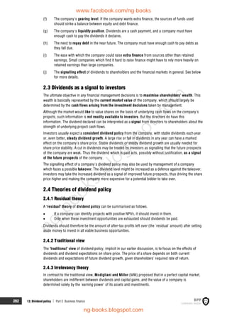 262 13: Dividend policy  Part E Business finance
(f) The company's gearing level. If the company wants extra finance, the sources of funds used
should strike a balance between equity and debt finance.
(g) The company's liquidity position. Dividends are a cash payment, and a company must have
enough cash to pay the dividends it declares.
(h) The need to repay debt in the near future. The company must have enough cash to pay debts as
they fall due.
(i) The ease with which the company could raise extra finance from sources other than retained
earnings. Small companies which find it hard to raise finance might have to rely more heavily on
retained earnings than large companies.
(j) The signalling effect of dividends to shareholders and the financial markets in general. See below
for more details.
2.3 Dividends as a signal to investors
The ultimate objective in any financial management decisions is to maximise shareholders' wealth. This
wealth is basically represented by the current market value of the company, which should largely be
determined by the cash flows arising from the investment decisions taken by management.
Although the market would like to value shares on the basis of underlying cash flows on the company's
projects, such information is not readily available to investors. But the directors do have this
information. The dividend declared can be interpreted as a signal from directors to shareholders about the
strength of underlying project cash flows.
Investors usually expect a consistent dividend policy from the company, with stable dividends each year
or, even better, steady dividend growth. A large rise or fall in dividends in any year can have a marked
effect on the company's share price. Stable dividends or steady dividend growth are usually needed for
share price stability. A cut in dividends may be treated by investors as signalling that the future prospects
of the company are weak. Thus the dividend which is paid acts, possibly without justification, as a signal
of the future prospects of the company.
The signalling effect of a company's dividend policy may also be used by management of a company
which faces a possible takeover. The dividend level might be increased as a defence against the takeover:
investors may take the increased dividend as a signal of improved future prospects, thus driving the share
price higher and making the company more expensive for a potential bidder to take over.
2.4 Theories of dividend policy
2.4.1 Residual theory
A 'residual' theory of dividend policy can be summarised as follows.
 If a company can identify projects with positive NPVs, it should invest in them.
 Only when these investment opportunities are exhausted should dividends be paid.
Dividends should therefore be the amount of after-tax profits left over (the 'residual' amount) after setting
aside money to invest in all viable business opportunities.
2.4.2 Traditional view
The 'traditional' view of dividend policy, implicit in our earlier discussion, is to focus on the effects of
dividends and dividend expectations on share price. The price of a share depends on both current
dividends and expectations of future dividend growth, given shareholders' required rate of return.
2.4.3 Irrelevancy theory
In contrast to the traditional view, Modigliani and Miller (MM) proposed that in a perfect capital market,
shareholders are indifferent between dividends and capital gains, and the value of a company is
determined solely by the 'earning power' of its assets and investments.
www.facebook.com/ng-books
ng-books.blogspot.com
n
g
-
b
o
o
k
s
.
b
l
o
g
s
p
o
t
.
c
o
m
 