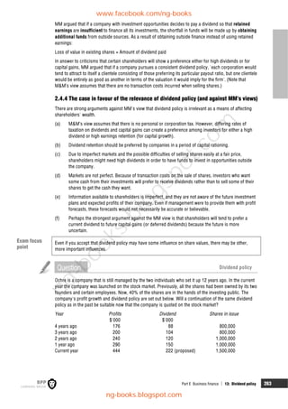 Part E Business finance  13: Dividend policy 263
MM argued that if a company with investment opportunities decides to pay a dividend so that retained
earnings are insufficient to finance all its investments, the shortfall in funds will be made up by obtaining
additional funds from outside sources. As a result of obtaining outside finance instead of using retained
earnings:
Loss of value in existing shares = Amount of dividend paid
In answer to criticisms that certain shareholders will show a preference either for high dividends or for
capital gains, MM argued that if a company pursues a consistent dividend policy, 'each corporation would
tend to attract to itself a clientele consisting of those preferring its particular payout ratio, but one clientele
would be entirely as good as another in terms of the valuation it would imply for the firm'. (Note that
M&M’s view assumes that there are no transaction costs incurred when selling shares.)
2.4.4 The case in favour of the relevance of dividend policy (and against MM's views)
There are strong arguments against MM's view that dividend policy is irrelevant as a means of affecting
shareholders' wealth.
(a) M&M’s view assumes that there is no personal or corporation tax. However, differing rates of
taxation on dividends and capital gains can create a preference among investors for either a high
dividend or high earnings retention (for capital growth).
(b) Dividend retention should be preferred by companies in a period of capital rationing.
(c) Due to imperfect markets and the possible difficulties of selling shares easily at a fair price,
shareholders might need high dividends in order to have funds to invest in opportunities outside
the company.
(d) Markets are not perfect. Because of transaction costs on the sale of shares, investors who want
some cash from their investments will prefer to receive dividends rather than to sell some of their
shares to get the cash they want.
(e) Information available to shareholders is imperfect, and they are not aware of the future investment
plans and expected profits of their company. Even if management were to provide them with profit
forecasts, these forecasts would not necessarily be accurate or believable.
(f) Perhaps the strongest argument against the MM view is that shareholders will tend to prefer a
current dividend to future capital gains (or deferred dividends) because the future is more
uncertain.
Even if you accept that dividend policy may have some influence on share values, there may be other,
more important influences.
Question Dividend policy
Ochre is a company that is still managed by the two individuals who set it up 12 years ago. In the current
year the company was launched on the stock market. Previously, all the shares had been owned by its two
founders and certain employees. Now, 40% of the shares are in the hands of the investing public. The
company's profit growth and dividend policy are set out below. Will a continuation of the same dividend
policy as in the past be suitable now that the company is quoted on the stock market?
Year Profits Dividend Shares in issue
$'000 $'000
4 years ago 176 88 800,000
3 years ago 200 104 800,000
2 years ago 240 120 1,000,000
1 year ago 290 150 1,000,000
Current year 444 222 (proposed) 1,500,000
Exam focus
point
www.facebook.com/ng-books
ng-books.blogspot.com
n
g
-
b
o
o
k
s
.
b
l
o
g
s
p
o
t
.
c
o
m
 