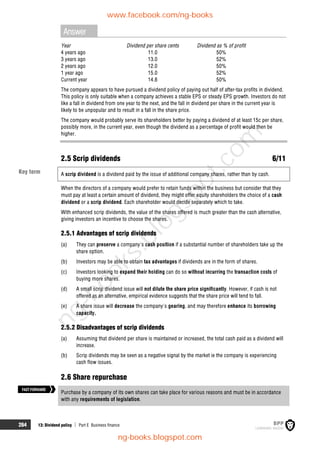 264 13: Dividend policy  Part E Business finance
Answer
Year Dividend per share cents Dividend as % of profit
4 years ago 11.0 50%
3 years ago 13.0 52%
2 years ago 12.0 50%
1 year ago 15.0 52%
Current year 14.8 50%
The company appears to have pursued a dividend policy of paying out half of after-tax profits in dividend.
This policy is only suitable when a company achieves a stable EPS or steady EPS growth. Investors do not
like a fall in dividend from one year to the next, and the fall in dividend per share in the current year is
likely to be unpopular and to result in a fall in the share price.
The company would probably serve its shareholders better by paying a dividend of at least 15c per share,
possibly more, in the current year, even though the dividend as a percentage of profit would then be
higher.
2.5 Scrip dividends 6/11
A scrip dividend is a dividend paid by the issue of additional company shares, rather than by cash.
When the directors of a company would prefer to retain funds within the business but consider that they
must pay at least a certain amount of dividend, they might offer equity shareholders the choice of a cash
dividend or a scrip dividend. Each shareholder would decide separately which to take.
With enhanced scrip dividends, the value of the shares offered is much greater than the cash alternative,
giving investors an incentive to choose the shares.
2.5.1 Advantages of scrip dividends
(a) They can preserve a company's cash position if a substantial number of shareholders take up the
share option.
(b) Investors may be able to obtain tax advantages if dividends are in the form of shares.
(c) Investors looking to expand their holding can do so without incurring the transaction costs of
buying more shares.
(d) A small scrip dividend issue will not dilute the share price significantly. However, if cash is not
offered as an alternative, empirical evidence suggests that the share price will tend to fall.
(e) A share issue will decrease the company's gearing, and may therefore enhance its borrowing
capacity.
2.5.2 Disadvantages of scrip dividends
(a) Assuming that dividend per share is maintained or increased, the total cash paid as a dividend will
increase.
(b) Scrip dividends may be seen as a negative signal by the market ie the company is experiencing
cash flow issues.
2.6 Share repurchase
Purchase by a company of its own shares can take place for various reasons and must be in accordance
with any requirements of legislation.
FASTFORWARD
Key term
www.facebook.com/ng-books
ng-books.blogspot.com
n
g
-
b
o
o
k
s
.
b
l
o
g
s
p
o
t
.
c
o
m
 