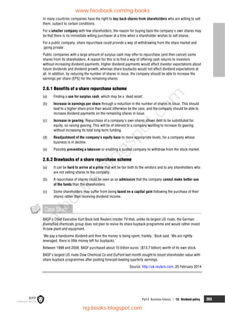 Part E Business finance  13: Dividend policy 265
In many countries companies have the right to buy back shares from shareholders who are willing to sell
them, subject to certain conditions.
For a smaller company with few shareholders, the reason for buying back the company's own shares may
be that there is no immediate willing purchaser at a time when a shareholder wishes to sell shares.
For a public company, share repurchase could provide a way of withdrawing from the share market and
'going private'.
Public companies with a large amount of surplus cash may offer to repurchase (and then cancel) some
shares from its shareholders. A reason for this is to find a way of offering cash returns to investors
without increasing dividend payments. Higher dividend payments would affect investor expectations about
future dividends and dividend growth, whereas share buybacks would not affect dividend expectations at
all. In addition, by reducing the number of shares in issue, the company should be able to increase the
earnings per share (EPS) for the remaining shares.
2.6.1 Benefits of a share repurchase scheme
(a) Finding a use for surplus cash, which may be a 'dead asset'.
(b) Increase in earnings per share through a reduction in the number of shares in issue. This should
lead to a higher share price than would otherwise be the case, and the company should be able to
increase dividend payments on the remaining shares in issue.
(c) Increase in gearing. Repurchase of a company's own shares allows debt to be substituted for
equity, so raising gearing. This will be of interest to a company wanting to increase its gearing
without increasing its total long-term funding.
(d) Readjustment of the company's equity base to more appropriate levels, for a company whose
business is in decline.
(e) Possibly preventing a takeover or enabling a quoted company to withdraw from the stock market.
2.6.2 Drawbacks of a share repurchase scheme
(a) It can be hard to arrive at a price that will be fair both to the vendors and to any shareholders who
are not selling shares to the company.
(b) A repurchase of shares could be seen as an admission that the company cannot make better use
of the funds than the shareholders.
(c) Some shareholders may suffer from being taxed on a capital gain following the purchase of their
shares rather than receiving dividend income.
CaseStudy
BASF's Chief Executive Kurt Bock told Reuters Insider TV that, unlike its largest US rivals, the German
diversified chemicals group does not plan to revive its share buyback programme and would rather invest
in new plant and equipment.
'We pay a handsome dividend and then the money is being spent, frankly,' Bock said. 'We are rightly
leveraged, there is little money left for buybacks.'
Between 1999 and 2008, BASF purchased about 10 billion euros' ($13.7 billion) worth of its own stock.
BASF's largest US rivals Dow Chemical Co and DuPont last month sought to boost shareholder value with
share buyback programmes after posting forecast-beating quarterly earnings.
Source: http://uk.reuters.com, 25 February 2014
www.facebook.com/ng-books
ng-books.blogspot.com
n
g
-
b
o
o
k
s
.
b
l
o
g
s
p
o
t
.
c
o
m
 