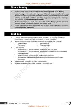 266 13: Dividend policy  Part E Business finance
Chapter Roundup
 Internal sources of finance include retained earnings and increasing working capital efficiency.
 Retained earnings are the most important single source of finance for companies, and financial managers
should take account of the proportion of earnings that are retained as opposed to being paid as dividends.
Companies generally smooth out dividend payments by only gradually adjusting to changes in earnings:
large fluctuations might undermine investors' confidence.
The dividends a company pays may be treated as a signal to investors. A company needs to take account
of different clienteles of shareholders in deciding what dividends to pay.
 Purchase by a company of its own shares can take place for various reasons and must be in accordance
with any requirements of legislation.
Quick Quiz
1 A company offers to pay a dividend in the form of new shares which are worth more than the cash
alternative which is also offered. What is this dividend in the form of shares called?
2 Which of the following sources of finance to companies is the most widely used in practice?
A Bank borrowings C New share issues
B Rights issues D Retained earnings
3 A scrip dividend is:
A A dividend paid at a fixed percentage rate on the nominal value of the shares
B A dividend paid at a fixed percentage rate on the market value of the shares on the date that the
dividend is declared
C A dividend payment that takes the form of new shares instead of cash
D A cash dividend that is not fixed but is decided on by the directors and approved by the
shareholders
4 Give a definition of 'signalling' in the context of dividends policy.
5 Why might shareholders prefer a current dividend to a future capital gain?
www.facebook.com/ng-books
ng-books.blogspot.com
n
g
-
b
o
o
k
s
.
b
l
o
g
s
p
o
t
.
c
o
m
 