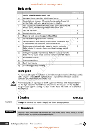 270 14: Gearing and capital structure  Part E Business finance
Study guide
Intellectual level
E3 Sources of finance and their relative costs
(c) Identify and discuss the problem of high levels of gearing. 2
(d) Assess the impact of sources of finance on financial position, financial risk
and shareholder wealth using appropriate measures, including:
(i) Ratio analysis using statement of financial position gearing, operational and
financial gearing, interest coverage ratio and other relevant ratios
2
(ii) Cash flow forecasting 2
(iii) Leasing or borrowing to buy 2
E5 Finance for small and medium-sized entities (SMEs)
(a) Describe the financing needs of small businesses. 2
(b) Describe the nature of the financing problem for small businesses in terms
of the funding gap, the maturity gap and inadequate security.
2
(c) Explain measures that may be taken to ease the financing problems of
SMEs, including the responses of government departments and financial
institutions.
1
(d) Identify and evaluate the financial impact of different sources of finance for
SMEs, including sources already referred to in syllabus section E1, and also:
2
(i) Business angel financing
(ii) Government assistance
(iii) Supply chain financing
(iv) Crowdfunding/peer to peer funding
Exam guide
You may be asked to explain the implications of different financing decisions on investment opportunities
and the company's continued health. Capital structure is a significant topic in this exam and can be
examined in conjunction with a number of other areas.
Performance objective 11 requires you to ‘identify key sources of financial risk to the organisation and
how they might arise’ and to ‘monitor financial risks, reviewing their status and how they should be
managed’. You can apply the knowledge you obtain from this chapter of the text to help to demonstrate
this competence.
1 Gearing 12/07, 6/09
Gearing is the amount of debt finance a company uses relative to its equity finance.
1.1 Financial risk
Debt finance tends to be relatively low risk for the debt holder, as it is interest bearing and can be secured.
The cost of debt to the company is therefore relatively low.
FASTFORWARD
Key term
www.facebook.com/ng-books
ng-books.blogspot.com
n
g
-
b
o
o
k
s
.
b
l
o
g
s
p
o
t
.
c
o
m
 