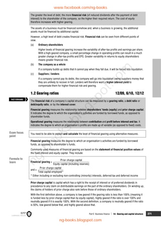 Part E Business finance  14: Gearing and capital structure 271
The greater the level of debt, the more financial risk (of reduced dividends after the payment of debt
interest) to the shareholder of the company, so the higher their required return. The cost of equity
therefore increases with higher gearing.
The assets of a business must be financed somehow and, when a business is growing, the additional
assets must be financed by additional capital.
However, a high level of debt creates financial risk. Financial risk can be seen from different points of
view.
(a) Ordinary shareholders
Higher levels of financial gearing increase the variability of after-tax profits and earnings per share.
With a high-geared company, a small percentage change in operating profits can result in a much
greater change in after-tax profits and EPS. Greater variability in returns to equity shareholders
means greater financial risk.
(b) The company as a whole
If a company builds up debts that it cannot pay when they fall due, it will be forced into liquidation.
(c) Suppliers / lenders
If a company cannot pay its debts, the company will go into liquidation owing suppliers money that
they are unlikely to recover in full. Lenders will therefore want a higher interest yield to
compensate them for higher financial risk and gearing.
1.2 Gearing ratios 12/09, 6/10, 12/12
The financial risk of a company's capital structure can be measured by a gearing ratio, a debt ratio or
debt/equity ratio, or by the interest cover.
Financial gearing measures the relationship between shareholders' funds (equity) and prior charge capital.
It indicates the degree to which the organisation's activities are funded by borrowed funds, as opposed to
shareholder funds.
Operational gearing measures the relationship between contribution and profit before interest and tax. It
indicates the degree to which an organisation's profits are made up of variable (as opposed to fixed) costs.
You need to be able to explain and calculate the level of financial gearing using alternative measures.
Financial gearing measures the degree to which an organisation's activities are funded by borrowed
funds, as opposed to shareholder's funds.
Commonly used measures of financial gearing are based on the statement of financial position values of
the fixed interest and equity capital. They include:
Financial gearing =
Prior charge capital
Equity capital (including reserves)
and =
Prior charge capital
Total capital employed*
* Either including or excluding non-controlling (minority) interests, deferred tax and deferred income
Prior charge capital is capital which has a right to the receipt of interest or of preferred dividends in
precedence to any claim on distributable earnings on the part of the ordinary shareholders. On winding up,
the claims of holders of prior charge also rank before those of ordinary shareholders.
With the first definition above, a company is low geared if the gearing ratio is less than 100% (meaning it
is funded less by prior charge capital than by equity capital), highly geared if the ratio is over 100% and
neutrally geared if it is exactly 100%. With the second definition, a company is neutrally geared if the ratio
is 50%, low geared below that, and highly geared above that.
Exam focus
point
Formula to
learn
FASTFORWARD
www.facebook.com/ng-books
ng-books.blogspot.com
n
g
-
b
o
o
k
s
.
b
l
o
g
s
p
o
t
.
c
o
m
 