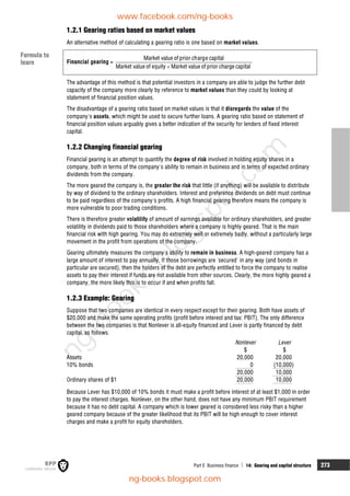 Part E Business finance  14: Gearing and capital structure 273
1.2.1 Gearing ratios based on market values
An alternative method of calculating a gearing ratio is one based on market values.
Financial gearing =

Market value of prior charge capital
Market value of equity Market value of prior charge capital
The advantage of this method is that potential investors in a company are able to judge the further debt
capacity of the company more clearly by reference to market values than they could by looking at
statement of financial position values.
The disadvantage of a gearing ratio based on market values is that it disregards the value of the
company's assets, which might be used to secure further loans. A gearing ratio based on statement of
financial position values arguably gives a better indication of the security for lenders of fixed interest
capital.
1.2.2 Changing financial gearing
Financial gearing is an attempt to quantify the degree of risk involved in holding equity shares in a
company, both in terms of the company's ability to remain in business and in terms of expected ordinary
dividends from the company.
The more geared the company is, the greater the risk that little (if anything) will be available to distribute
by way of dividend to the ordinary shareholders. Interest and preference dividends on debt must continue
to be paid regardless of the company's profits. A high financial gearing therefore means the company is
more vulnerable to poor trading conditions.
There is therefore greater volatility of amount of earnings available for ordinary shareholders, and greater
volatility in dividends paid to those shareholders where a company is highly geared. That is the main
financial risk with high gearing. You may do extremely well or extremely badly, without a particularly large
movement in the profit from operations of the company.
Gearing ultimately measures the company's ability to remain in business. A high-geared company has a
large amount of interest to pay annually. If those borrowings are 'secured' in any way (and bonds in
particular are secured), then the holders of the debt are perfectly entitled to force the company to realise
assets to pay their interest if funds are not available from other sources. Clearly, the more highly geared a
company, the more likely this is to occur if and when profits fall.
1.2.3 Example: Gearing
Suppose that two companies are identical in every respect except for their gearing. Both have assets of
$20,000 and make the same operating profits (profit before interest and tax: PBIT). The only difference
between the two companies is that Nonlever is all-equity financed and Lever is partly financed by debt
capital, as follows.
Nonlever Lever
$ $
Assets 20,000 20,000
10% bonds 0 (10,000)
20,000 10,000
Ordinary shares of $1 20,000 10,000
Because Lever has $10,000 of 10% bonds it must make a profit before interest of at least $1,000 in order
to pay the interest charges. Nonlever, on the other hand, does not have any minimum PBIT requirement
because it has no debt capital. A company which is lower geared is considered less risky than a higher
geared company because of the greater likelihood that its PBIT will be high enough to cover interest
charges and make a profit for equity shareholders.
Formula to
learn
www.facebook.com/ng-books
ng-books.blogspot.com
n
g
-
b
o
o
k
s
.
b
l
o
g
s
p
o
t
.
c
o
m
 