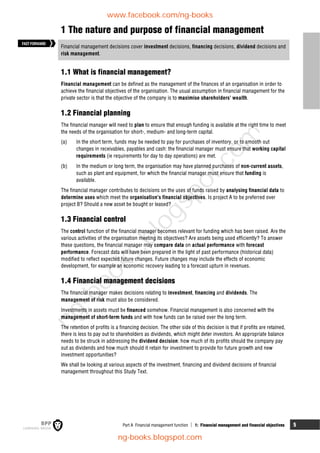 Part A Financial management function  1: Financial management and financial objectives 5
1 The nature and purpose of financial management
Financial management decisions cover investment decisions, financing decisions, dividend decisions and
risk management.
1.1 What is financial management?
Financial management can be defined as the management of the finances of an organisation in order to
achieve the financial objectives of the organisation. The usual assumption in financial management for the
private sector is that the objective of the company is to maximise shareholders' wealth.
1.2 Financial planning
The financial manager will need to plan to ensure that enough funding is available at the right time to meet
the needs of the organisation for short-, medium- and long-term capital.
(a) In the short term, funds may be needed to pay for purchases of inventory, or to smooth out
changes in receivables, payables and cash: the financial manager must ensure that working capital
requirements (ie requirements for day to day operations) are met.
(b) In the medium or long term, the organisation may have planned purchases of non-current assets,
such as plant and equipment, for which the financial manager must ensure that funding is
available.
The financial manager contributes to decisions on the uses of funds raised by analysing financial data to
determine uses which meet the organisation's financial objectives. Is project A to be preferred over
project B? Should a new asset be bought or leased?
1.3 Financial control
The control function of the financial manager becomes relevant for funding which has been raised. Are the
various activities of the organisation meeting its objectives? Are assets being used efficiently? To answer
these questions, the financial manager may compare data on actual performance with forecast
performance. Forecast data will have been prepared in the light of past performance (historical data)
modified to reflect expected future changes. Future changes may include the effects of economic
development, for example an economic recovery leading to a forecast upturn in revenues.
1.4 Financial management decisions
The financial manager makes decisions relating to investment, financing and dividends. The
management of risk must also be considered.
Investments in assets must be financed somehow. Financial management is also concerned with the
management of short-term funds and with how funds can be raised over the long term.
The retention of profits is a financing decision. The other side of this decision is that if profits are retained,
there is less to pay out to shareholders as dividends, which might deter investors. An appropriate balance
needs to be struck in addressing the dividend decision: how much of its profits should the company pay
out as dividends and how much should it retain for investment to provide for future growth and new
investment opportunities?
We shall be looking at various aspects of the investment, financing and dividend decisions of financial
management throughout this Study Text.
FASTFORWARD
www.facebook.com/ng-books
ng-books.blogspot.com
n
g
-
b
o
o
k
s
.
b
l
o
g
s
p
o
t
.
c
o
m
 