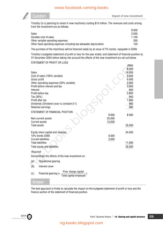 Part E Business finance  14: Gearing and capital structure 275
Question Impact of new investment
Timothy Co is planning to invest in new machinery costing $10 million. The revenues and costs arising
from the investment are as follows.
$'000
Sales 2,500
Variable cost of sales 1,100
Other variable operating expenses 200
Other fixed operating expenses including tax-allowable depreciation 120
The purchase of the machinery will be financed solely by an issue of 7% bonds, repayable in 20X9.
Timothy's budgeted statement of profit or loss for the year ended, and statement of financial position at,
31 December 20X4 before taking into account the effects of the new investment are set out below.
STATEMENT OF PROFIT OR LOSS
20X4
$'000
Sales 16,000
Cost of sales (100% variable) 9,600
Gross profit 6,400
Other operating expenses (50% variable) 2,800
Profit before interest and tax 3,600
Interest 800
Profit before tax 2,800
Tax (30%) 840
Profit after tax 1,960
Dividends (Dividend cover is constant 2:1) 980
Retained earnings 980
STATEMENT OF FINANCIAL POSITION
$'000 $'000
Non-current assets 25,000
Current assets 10,000
Total assets 35,000
Equity share capital and reserves 24,000
10% bonds 20X8 8,000
Current liabilities 3,000
Total liabilities 11,000
Total equity and liabilities 35,000
Required
Demonstrate the effects of the new investment on:
(a) Operational gearing
(b) Interest cover
(c) Financial gearing (=
Prior charge capital
Total capital employed
)
Answer
The best approach is firstly to calculate the impact on the budgeted statement of profit or loss and the
finance section of the statement of financial position.
www.facebook.com/ng-books
ng-books.blogspot.com
n
g
-
b
o
o
k
s
.
b
l
o
g
s
p
o
t
.
c
o
m
 