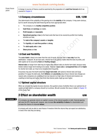 Part E Business finance  14: Gearing and capital structure 277
A change in sources of finance could be examined by the preparation of a cash flow forecast which we
covered in Chapter 6.
1.5 Company circumstances 6/08, 12/08
One determinant of the suitability of the gearing mix is the stability of the company. It may seem obvious,
but it is worth stressing that debt financing will be more appropriate when:
 The company is in a healthy competitive position.
 Cash flows and earnings are stable.
 Profit margins are reasonable.
 Operational gearing is low (ie the fixed costs that have to be covered by profits from trading
activities are low).
 The bulk of the company's assets are tangible.
 The liquidity and cash flow position is strong.
 The debt-equity ratio is low.
 Share prices are low.
1.6 Cost and flexibility
The cost of debt is likely to be lower than the cost of equity, because debt is less risky from the
debtholders' viewpoint. As we have seen, interest has to be paid no matter what the level of profits, and
debt capital can be secured by fixed and floating charges.
Interest rates on longer-term debt may be higher than interest rates on shorter-term debt, because many
lenders believe longer-term lending to be riskier. However, issue costs or arrangement fees will be higher
for shorter-term debt, as it has to be renewed more frequently.
A business may also find itself locked into longer-term debt, with adverse interest rates and large
penalties if it repays the debt early. Both inflation and uncertainty about future interest rate changes are
reasons why companies are unwilling to borrow long term at high rates of interest and investors are
unwilling to lend long term when they think that interest yields might go even higher.
1.7 Optimal capital structure
When we consider the capital structure decision, the question arises of whether there is an optimal mix of
capital and debt which a company should try to achieve. We will consider this issue in detail in Chapter 16
of this Study Text.
2 Effect on shareholder wealth 6/08
If a company can generate returns on capital in excess of the interest payable on debt, financial gearing
will raise the EPS. Gearing will, however, also increase the variability of returns for shareholders and
increase the chance of corporate failure.
A company will only be able to raise finance if investors think the returns they can expect are satisfactory
in view of the risks they are taking.
FASTFORWARD
Exam focus
point
www.facebook.com/ng-books
ng-books.blogspot.com
n
g
-
b
o
o
k
s
.
b
l
o
g
s
p
o
t
.
c
o
m
 