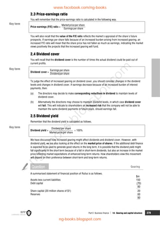 Part E Business finance  14: Gearing and capital structure 279
2.3 Price-earnings ratio
You will remember that the price-earnings ratio is calculated in the following way.
Price-earnings (P/E) ratio =
Market priceper share
Earningsper share
You will also recall that the value of the P/E ratio reflects the market's appraisal of the share's future
prospects. If earnings per share falls because of an increased burden arising from increased gearing, an
increased P/E ratio will mean that the share price has not fallen as much as earnings, indicating the market
views positively the projects that the increased gearing will fund.
2.4 Dividend cover
You will recall that the dividend cover is the number of times the actual dividend could be paid out of
current profits.
Dividend cover =
Earningsper share
Dividendper share
To judge the effect of increased gearing on dividend cover, you should consider changes in the dividend
levels and changes in dividend cover. If earnings decrease because of an increased burden of interest
payments, then:
(a) The directors may decide to make corresponding reductions in dividend to maintain levels of
dividend cover.
(b) Alternatively the directions may choose to maintain dividend levels, in which case dividend cover
will fall. This will indicate to shareholders an increased risk that the company will not be able to
maintain the same dividend payments in future years, should earnings fall.
2.5 Dividend yield
Remember that the dividend yield is calculated as follows.
Dividend yield =
Dividendper share
Market price per share
 100%
We have discussed how increased gearing might affect dividends and dividend cover. However, with
dividend yield, we are also looking at the effect on the market price of shares. If the additional debt finance
is expected to be used to generate good returns in the long term, it is possible that the dividend yield might
fall significantly in the short term because of a fall in short-term dividends, but also an increase in the market
price reflecting market expectations of enhanced long-term returns. How shareholders view this movement
will depend on their preference between short-term and long-term returns.
Question Gearing
A summarised statement of financial position of Rufus is as follows.
$m
Assets less current liabilities 150
Debt capital (70)
80
Share capital (20 million shares of $1) 20
Reserves 60
80
Key term
Key term
Key term
www.facebook.com/ng-books
ng-books.blogspot.com
n
g
-
b
o
o
k
s
.
b
l
o
g
s
p
o
t
.
c
o
m
 