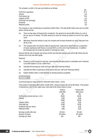 280 14: Gearing and capital structure  Part E Business finance
The company's profits in the year just ended are as follows.
$m
Profit from operations 21.0
Interest 6.0
Profit before tax 15.0
Taxation at 30% 4.5
Profit after tax (earnings) 10.5
Dividends 6.5
Retained profits 4.0
The company is now considering an investment of $25 million. This will add $5 million each year to profits
before interest and tax.
(a) There are two ways of financing this investment. One would be to borrow $25 million at a cost of
8% per annum in interest. The other would be to raise the money by means of a one for four rights
issue.
(b) Whichever financing method is used, the company will increase dividends per share next year from
32.5c to 35c.
(c) The company does not intend to allow its gearing level, measured as debt finance as a proportion
of equity capital plus debt finance, to exceed 55% as at the end of any financial year. In addition,
the company will not accept any dilution in earnings per share.
Assume that the rate of taxation will remain at 30% and that debt interest costs will be $6 million plus the
interest cost of any new debt capital.
Required
(a) Produce a profit forecast for next year, assuming that the new project is undertaken and is financed
(i) by debt capital or (ii) by a rights issue.
(b) Calculate the earnings per share next year, with each financing method.
(c) Calculate the effect on gearing as at the end of next year, with each financing method.
(d) Explain whether either or both methods of funding would be acceptable.
Answer
Current earnings per share are $10.5 million/20 million shares = 52.5c
If the project is financed by $25 million of debt at 8%, interest charges will rise by $2 million. If the project
is financed by a one for four rights issue, there will be 25 million shares in issue.
Finance
with debt
Finance with
rights issue
$m $m
Profit before interest and tax (+ 5.0) 26.00 26.00
Interest 8.00 6.00
18.00 20.00
Taxation (30%) 5.40 6.00
Profit after tax 12.60 14.00
Dividends (35c per share) 7.00 8.75
Retained profits 5.60 5.25
Earnings (profits after tax) $12.6m $14.0m
Number of shares 20 million 25 million
Earnings per share 63c 56c
www.facebook.com/ng-books
ng-books.blogspot.com
n
g
-
b
o
o
k
s
.
b
l
o
g
s
p
o
t
.
c
o
m
 