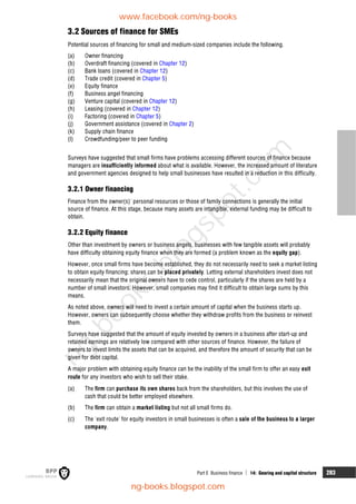 Part E Business finance  14: Gearing and capital structure 283
3.2 Sources of finance for SMEs
Potential sources of financing for small and medium-sized companies include the following.
(a) Owner financing
(b) Overdraft financing (covered in Chapter 12)
(c) Bank loans (covered in Chapter 12)
(d) Trade credit (covered in Chapter 5)
(e) Equity finance
(f) Business angel financing
(g) Venture capital (covered in Chapter 12)
(h) Leasing (covered in Chapter 12)
(i) Factoring (covered in Chapter 5)
(j) Government assistance (covered in Chapter 2)
(k) Supply chain finance
(l) Crowdfunding/peer to peer funding
Surveys have suggested that small firms have problems accessing different sources of finance because
managers are insufficiently informed about what is available. However, the increased amount of literature
and government agencies designed to help small businesses have resulted in a reduction in this difficulty.
3.2.1 Owner financing
Finance from the owner(s)' personal resources or those of family connections is generally the initial
source of finance. At this stage, because many assets are intangible, external funding may be difficult to
obtain.
3.2.2 Equity finance
Other than investment by owners or business angels, businesses with few tangible assets will probably
have difficulty obtaining equity finance when they are formed (a problem known as the equity gap).
However, once small firms have become established, they do not necessarily need to seek a market listing
to obtain equity financing; shares can be placed privately. Letting external shareholders invest does not
necessarily mean that the original owners have to cede control, particularly if the shares are held by a
number of small investors. However, small companies may find it difficult to obtain large sums by this
means.
As noted above, owners will need to invest a certain amount of capital when the business starts up.
However, owners can subsequently choose whether they withdraw profits from the business or reinvest
them.
Surveys have suggested that the amount of equity invested by owners in a business after start-up and
retained earnings are relatively low compared with other sources of finance. However, the failure of
owners to invest limits the assets that can be acquired, and therefore the amount of security that can be
given for debt capital.
A major problem with obtaining equity finance can be the inability of the small firm to offer an easy exit
route for any investors who wish to sell their stake.
(a) The firm can purchase its own shares back from the shareholders, but this involves the use of
cash that could be better employed elsewhere.
(b) The firm can obtain a market listing but not all small firms do.
(c) The 'exit route' for equity investors in small businesses is often a sale of the business to a larger
company.
www.facebook.com/ng-books
ng-books.blogspot.com
n
g
-
b
o
o
k
s
.
b
l
o
g
s
p
o
t
.
c
o
m
 