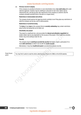 288 14: Gearing and capital structure  Part E Business finance
(b) Previous record of company
If the company (or possibly its directors or even shareholders) has a low credit rating with credit
reference agencies, investors may be unwilling to subscribe for loan notes. Banks may be
influenced by this, and also by their own experiences of the company as customer (has the
company exceeded overdraft limits in the past on a regular basis).
Restrictions in memorandum and articles
The company should examine the legal documents carefully to see if they place any restrictions on
what the company can borrow, and for what purposes.
Restrictions of current borrowing
The terms of any loans to the company that are currently outstanding may contain restrictions
about further borrowing that can be taken out.
Uncertainty over project
The project is a significant one, and presumably the interest and ultimately repayment that
lenders obtain may be very dependent on the success of the project. If the results are uncertain,
lenders may not be willing to take the risk.
Security
The company may be unwilling to provide the security that lenders require, particularly if it is
faced with restrictions on what it can do with the assets secured.
Alternatively, it may have insufficient assets to provide the necessary security.
You may find it useful to read the article called Business Finance for SMEs on the ACCA website.
Exam focus
point
www.facebook.com/ng-books
ng-books.blogspot.com
n
g
-
b
o
o
k
s
.
b
l
o
g
s
p
o
t
.
c
o
m
 