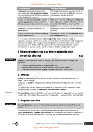 Part A Financial management function  1: Financial management and financial objectives 7
Financial accounts Management accounts
The format of published financial accounts is
determined by law and by accounting standards.
In principle the accounts of different organisations
can therefore be easily compared.
The format of management accounts is entirely at
management discretion: no strict rules govern the
way they are prepared or presented.
Financial accounts concentrate on the business as
a whole, aggregating revenues and costs from
different operations, and are an end in themselves.
Management accounts can focus on specific areas
of an organisation's activities. Information may aid
a decision rather than be an end product of a
decision.
Most financial accounting information is of a
monetary nature.
Management accounts incorporate non-monetary
measures.
Financial accounts present an essentially historic
picture of past operations.
Management accounts are both a historical record
and a future planning tool.
As we have seen, financial management is the management of finance. Finance is used by an
organisation just as, for example, labour is used by an organisation. Finance therefore needs management
in a similar way to labour. The management accounting function provides information to ensure the
effective management of labour and, in the same way, the financial management function provides
information on, for example, projected cash flows to aid the effective management of finance.
2 Financial objectives and the relationship with
corporate strategy 6/09
Strategy is a course of action to achieve an objective. There are three main levels of strategy in an
organisation.
 Corporate: the general direction of the whole organisation
 Business: how the organisation or its business units tackle particular markets
 Operational/functional: specific strategies for different departments of the business
2.1 Strategy
Strategy may be defined as a course of action, including the specification of resources required, to
achieve a specific objective.
Strategy can be short term or long term, depending on the time horizon of the objective it is intended to
achieve.
This definition also indicates that since strategy depends on objectives or targets, the obvious starting
point for a study of strategy is the identification and formulation of objectives.
Corporate strategy is concerned with the overall purpose and scope of the organisation and how value will
be added to the different parts (business units) of the organisation. (Johnson, Scholes and Whittington)
2.2 Corporate objectives
Corporate objectives are relevant for the organisation as a whole, relating to key factors for business
success.
Corporate objectives are those which are concerned with the firm as a whole. Objectives should be
explicit, quantifiable and capable of being achieved. The corporate objectives outline the expectations of
the firm and the strategic planning process is concerned with the means of achieving the objectives.
FASTFORWARD
FASTFORWARD
Key term
www.facebook.com/ng-books
ng-books.blogspot.com
n
g
-
b
o
o
k
s
.
b
l
o
g
s
p
o
t
.
c
o
m
 