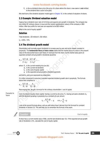 Part E Business finance  15: The cost of capital 295
P0 is the ex-dividend share price (the price of a share where the share's new owner is not entitled
to the dividend that is soon to be paid)
We shall look at the dividend valuation model again in Chapter 18, in the context of valuation of shares.
2.3 Example: Dividend valuation model
Cygnus has a dividend cover ratio of 4.0 times and expects zero growth in dividends. The company has
one million $1 ordinary shares in issue and the market capitalisation (value) of the company is $50
million. After-tax profits for next year are expected to be $20 million.
What is the cost of equity capital?
Solution
Total dividends = 20 million/4 = $5 million.
ke = 5/50 = 10%
2.4 The dividend growth model
Shareholders will normally expect dividends to increase year by year and not to remain constant in
perpetuity. The fundamental theory of share values states that the market price of a share is the present
value of the discounted future cash flows of revenues from the share, so the market value given an
expected constant annual growth in dividends would be:
P0 =
2
0 0
2
e e
d (1 g) d (1 g)
.....
(1 k ) (1 k )
 
 
 
where P0 is the current market price (ex div)
d0 is the current net dividend
ke is the cost of equity capital
g is the expected annual growth in dividend payments
and both ke and g are expressed as proportions.
It is often convenient to assume a constant expected dividend growth rate in perpetuity. The formula
above then simplifies to:
0
0
e
d (1 g)
P
(k g)



= 1
e
d
(k g)

Rearranging this, we get a formula for the ordinary shareholders' cost of capital.
Cost of ordinary (equity) share capital, having a current ex div price, P0, having just paid a dividend, d0,
with the dividend growing in perpetuity by a constant g% per annum:
0
e
0
d (1 g)
k g
P

  or ke = 1
0
d
P
+ g
Look at the second formula above, and you will notice how it derives from the formula for constant
dividends in Section 2.2. This will help you to remember the formula in the exam.
Question Cost of equity
A share has a current market value of 96c, and the last dividend was 12c. If the expected annual growth
rate of dividends is 4%, calculate the cost of equity capital.
Formula to
learn
www.facebook.com/ng-books
ng-books.blogspot.com
n
g
-
b
o
o
k
s
.
b
l
o
g
s
p
o
t
.
c
o
m
 