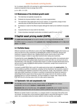 Part E Business finance  15: The cost of capital 297
So, if a company retains 65% of its earnings for capital investment projects it has identified and these
projects are expected to have an average return of 8%:
g = br = 65%  8 = 5.2%
2.5 Weaknesses of the dividend growth model 6/08
(a) The model does not explicitly incorporate risk.
(b) Dividends do not grow smoothly in reality, so g is only an approximation.
(c) The model fails to take capital gains into account; however, it is argued that a change of share
ownership does not affect the present value of the dividend stream.
(d) No allowance is made for the effects of taxation although the model can be modified to incorporate
tax.
(e) It assumes there are no issue costs for new shares.
(f) It does not produce meaningful results where no dividend is paid (if d is zero, Ke is 0).
3 Capital asset pricing model (CAPM) 6/08
The capital asset pricing model can be used to calculate a cost of equity and incorporates risk.
The CAPM is based on a comparison of the systematic risk of individual investments with the risks of all
shares in the market.
3.1 Portfolio theory 6/14
Different investments react differently to events in the market. Portfolio theory suggests that investors can
reduce the total risk on their investments by diversifying their portfolio of investments. Because each
investment is exposed to different risks, investors should consider how the value of each of their
investments changes in relation to every other investment when making new investments.
Provided that the investor diversifies their investments in a suitably wide portfolio, the investments which
perform well and those which perform badly should tend to cancel each other out, and much risk can be
diversified away. In the same way, a company which invests in a number of projects will find that some do
well and some do badly, but taking the whole portfolio of investments, average returns should turn out
much as expected.
A concept in portfolio theory that is used in the capital asset pricing model is the market portfolio. The
market portfolio is a portfolio of investments, excluding risk-free investments, that represents a basket of
risky investments each weighted in proportion to their overall size. Usually 'risky investments' is taken to
mean stock market investments. An investor in a portfolio of investments that reflects the market as a
whole should therefore expect returns that are equal to the average returns for the market as a whole
(excluding returns on risk-free investments). The return available on a market 'index' measure like the
FTSE 100 in the UK or the Dow Jones in the US is often used to measure this.
3.2 Systematic risk and unsystematic risk
The total risk involved in holding securities (shares) divides into risk specific to the company
(unsystematic) and risk due to variations in market activity (systematic).
Unsystematic risk can be diversified away, while systematic or market risk cannot. Investors may mix a
diversified market portfolio with risk-free assets to achieve a preferred mix of risk and return.
Whenever an investor invests in some shares, or a company invests in a new project, there will be some
risk involved. The actual return on the investment might be better or worse than that hoped for. To some
extent, risk is unavoidable (unless the investor settles for risk-free securities, such as gilts).
FASTFORWARD
FASTFORWARD
www.facebook.com/ng-books
ng-books.blogspot.com
n
g
-
b
o
o
k
s
.
b
l
o
g
s
p
o
t
.
c
o
m
 