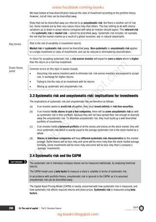 298 15: The cost of capital  Part E Business finance
We have looked at how diversification reduces the risks of investment according to the portfolio theory.
However, not all risks can be diversified away.
Risks that can be diversified away are referred to as unsystematic risk. But there is another sort of risk
too. Some markets are by their very nature more risky than others. This has nothing to do with chance
variations up or down in actual returns compared with what an investor should expect. This inherent risk
– the systematic risk or market risk – cannot be diversified away. Systematic risk includes, for example,
the risk that the market crashes as a result of a global recession, war or natural catastrophe.
Risk is the risk of variability in investment returns.
Market risk or systematic risk cannot be diversified away. Non-systematic or unsystematic risk applies
to a single investment or class of investments, and can be reduced or eliminated by diversification.
In return for accepting systematic risk, a risk-averse investor will expect to earn a return which is higher
than the return on a risk-free investment.
Common errors on this topic in exams include:
 Assuming risk-averse investors wish to eliminate risk; risk-averse investors are prepared to accept
risk, in exchange for higher returns
 Failing to link the risks of an investment with its returns
 Mixing up systematic and unsystematic risk
3.3 Systematic risk and unsystematic risk: implications for investments
The implications of systematic risk and unsystematic risk are therefore as follows.
(a) If an investor wants to avoid risk altogether, they must invest entirely in risk-free securities.
(b) If an investor holds shares in just a few companies, there will be some unsystematic risk as well
as systematic risk in their portfolio, because they will not have spread their risk enough to diversify
away the unsystematic risk. To eliminate unsystematic risk, they must build up a well-diversified
portfolio of investments.
(c) If an investor holds a balanced portfolio of all the stocks and shares on the stock market, they will
incur systematic risk which is exactly equal to the average systematic risk in the stock market as a
whole.
(d) Shares in individual companies will have different systematic risk characteristics to this market
average. Some shares will be less risky and some will be more risky than the stock market average.
Similarly, some investments will be more risky and some will be less risky than a company's
'average' investments.
3.4 Systematic risk and the CAPM
The systematic risk in individual company shares can be measured statistically, by analysing historical
returns.
The CAPM model uses a beta factor to measure a share's volatility in terms of systematic risk.
In accordance with portfolio theory, unsystematic risk is ignored in the CAPM, as it is assumed
unsystematic risk can be diversified away.
The Capital Asset Pricing Model (CAPM) is mainly concerned with how systematic risk is measured, and
how systematic risk affects required returns and share prices. Systematic risk is measured using beta
factors.
Key terms
Exam focus
point
FASTFORWARD
www.facebook.com/ng-books
ng-books.blogspot.com
n
g
-
b
o
o
k
s
.
b
l
o
g
s
p
o
t
.
c
o
m
 