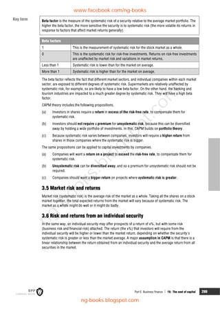 Part E Business finance  15: The cost of capital 299
Beta factor is the measure of the systematic risk of a security relative to the average market portfolio. The
higher the beta factor, the more sensitive the security is to systematic risk (the more volatile its returns in
response to factors that affect market returns generally).
Beta factors
1 This is the measurement of systematic risk for the stock market as a whole.
0 This is the systematic risk for risk-free investments. Returns on risk-free investments
are unaffected by market risk and variations in market returns.
Less than 1 Systematic risk is lower than for the market on average.
More than 1 Systematic risk is higher than for the market on average.
The beta factor reflects the fact that different market sectors, and individual companies within each market
sector, are exposed to different degrees of systematic risk. Supermarkets are relatively unaffected by
systematic risk, for example, so are likely to have a low beta factor. On the other hand, the banking and
tourism industries are impacted to a much greater degree by systematic risk. They will have a high beta
factor.
CAPM theory includes the following propositions.
(a) Investors in shares require a return in excess of the risk-free rate, to compensate them for
systematic risk.
(b) Investors should not require a premium for unsystematic risk, because this can be diversified
away by holding a wide portfolio of investments. In this, CAPM builds on portfolio theory.
(c) Because systematic risk varies between companies, investors will require a higher return from
shares in those companies where the systematic risk is bigger.
The same propositions can be applied to capital investments by companies.
(a) Companies will want a return on a project to exceed the risk-free rate, to compensate them for
systematic risk.
(b) Unsystematic risk can be diversified away, and so a premium for unsystematic risk should not be
required.
(c) Companies should want a bigger return on projects where systematic risk is greater.
3.5 Market risk and returns
Market risk (systematic risk) is the average risk of the market as a whole. Taking all the shares on a stock
market together, the total expected returns from the market will vary because of systematic risk. The
market as a whole might do well or it might do badly.
3.6 Risk and returns from an individual security
In the same way, an individual security may offer prospects of a return of x%, but with some risk
(business risk and financial risk) attached. The return (the x%) that investors will require from the
individual security will be higher or lower than the market return, depending on whether the security's
systematic risk is greater or less than the market average. A major assumption in CAPM is that there is a
linear relationship between the return obtained from an individual security and the average return from all
securities in the market.
Key term
www.facebook.com/ng-books
ng-books.blogspot.com
n
g
-
b
o
o
k
s
.
b
l
o
g
s
p
o
t
.
c
o
m
 